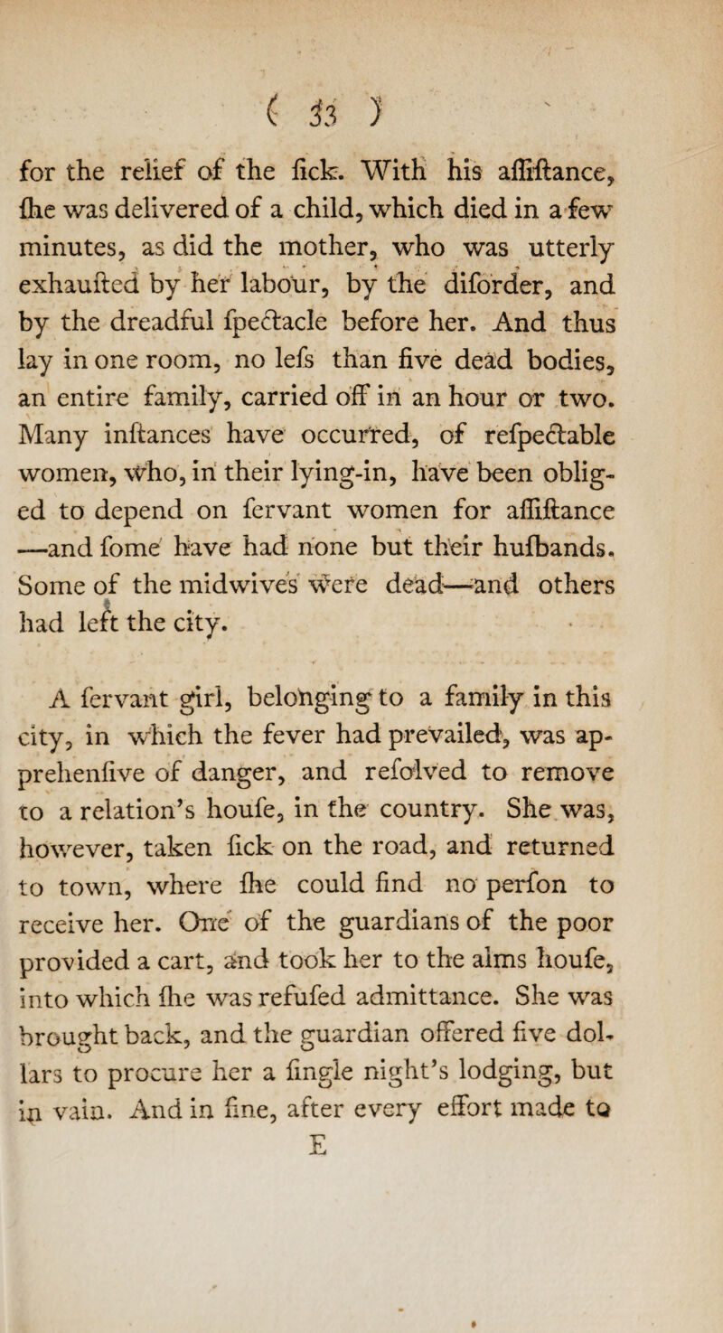 for the relief of the fick. With his afliftance, {he was delivered of a child, which died in a few minutes, as did the mother, who was utterly y V* * t. , / ■» exhaufted by her labour, by the diforder, and by the dreadful fpectacle before her. And thus lay in one room, no lefs than five dead bodies, an entire family, carried off in an hour or two. Many inftances have occurred, of refpectable women, who, in their lying-in, have been oblig¬ ed to depend on fervant women for afliftance —and fome have had none but their hufbands. Some of the midwives were dead—;and others had left the city. A fervant girl, belonging to a family in this city, in which the fever had prevailed, was ap- prehenfive of danger, and refolved to remove to a relation’s houfe, in the country. She was, however, taken fick on the road, and returned to town, where Ihe could find no perfon to receive her. One of the guardians of the poor provided a cart, and took her to the aims houfe, into which (he wasrefufed admittance. She wras brought back, and the guardian offered five dol¬ lars to procure her a fingle night’s lodging, but in vain. And in fine, after every effort made to E
