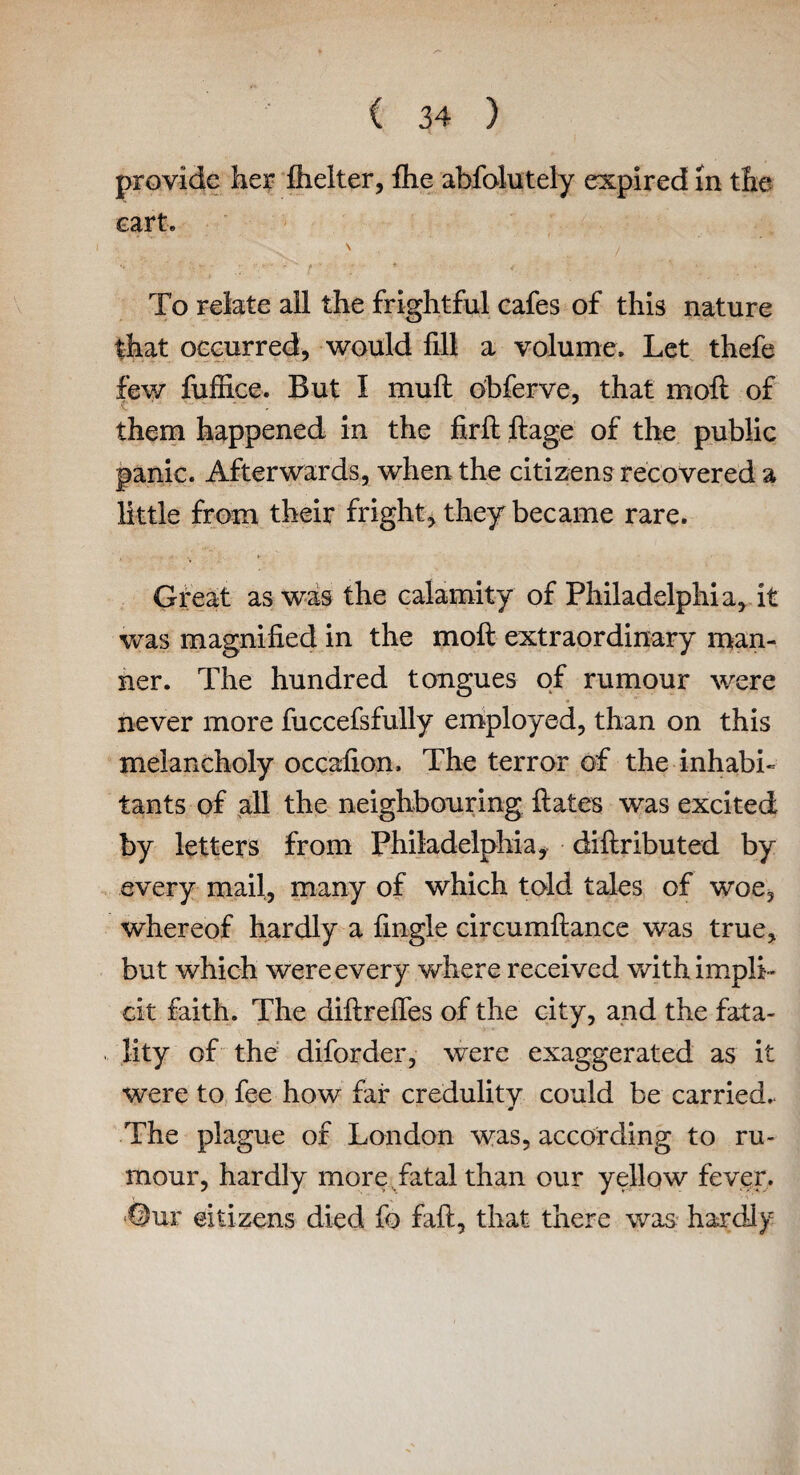 provide her fhelter, flie abfolutely expired in the cart. \ To relate all the frightful cafes of this nature that occurred, would fill a volume. Let thefe few fuffice. But I mull obferve, that moft of them happened in the firft ftage of the public panic. Afterwards, when the citizens recovered a little from their fright, they became rare. Great as was the calamity of Philadelphia, it was magnified in the moft extraordinary man¬ ner. The hundred tongues of rumour were never more fuccefsfully employed, than on this melancholy occafion. The terror of the inhabi¬ tants of all the neighbouring ftates was excited by letters from Philadelphia, diftributed by every mail, many of which told tales of woe, whereof hardly a fingle circumftance was true, but which were every where received with impli¬ cit faith. The diftreiTes of the city, and the fata¬ lity of the diforder, were exaggerated as it were to fee how fair credulitv could be carried.. m The plague of London was, according to ru¬ mour, hardly more fatal than our yellow fever, ©ur citizens died fo faft, that there was hardly