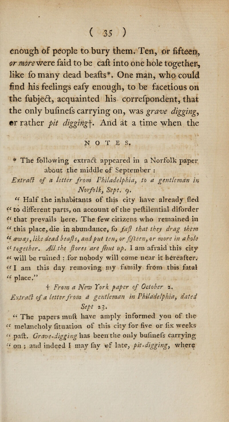 enough of people to bury them. Ten, or fifteen, or more were faid to be caft into one hole together, like fo many dead beafts*. One man, who could find his feelings eafy enough, to be facetious on the fubjed, acquainted his correfpondent, that the only bufinefs carrying on, was grave diggings ©r rather pit diggingf. And at a time when the , - NOTES. • The following extract appeared in a Norfolk paper about the middle of September : Extract of a letter from Philadelphia, to a gentleman in Norfolk, Sept. 9. <i Half the inhabitants of this city have already fed t to different parts, on account of the peflilential diforder £< that prevails here. The few citizens who remained in <( this place, die in abundance, fo fafl that they drag them away, like dead beafls, a?idput ten, or fifteen, or more in a hole <(together. All the fores are fbut up. I am afraid this city C'1 will be ruined : for nobody will come near it hereafter. <c I am this day removing my family from this fatal u place.” f From a New York paper of October 2. Ex.tr aft of a letter from a gentleman in Philadelphia, dated Sept 23. “ The papers tnuft have amply informed you of the te melancholy fituation of this city for five or fix weeks “ paft. Grave-digging has been the only bufinefs carrying “ on ; and indeed I may fay ©f late, pit.digging, where