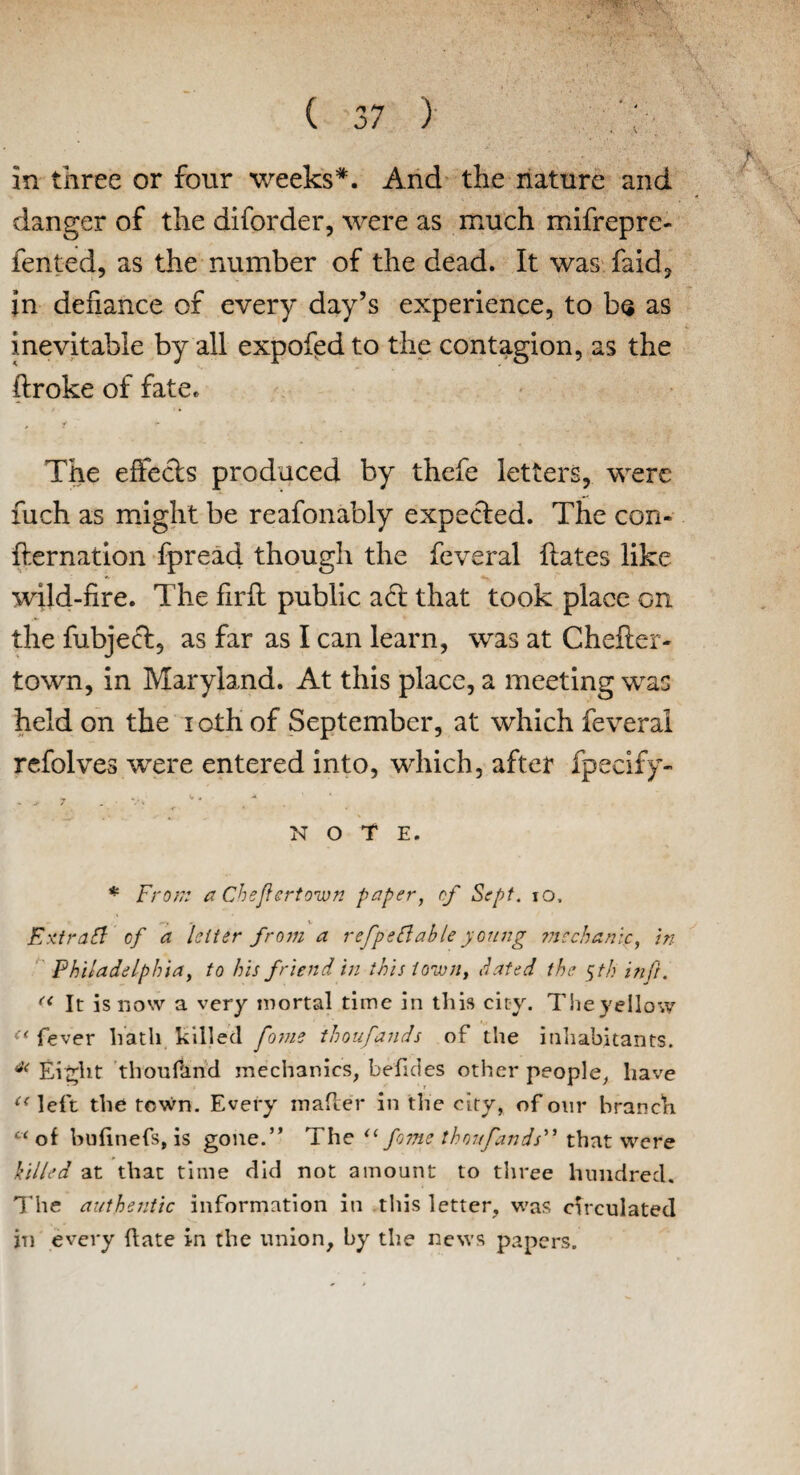 in three or four weeks*. And the nature and danger of the diforder, were as much mifrepre- fented, as the number of the dead. It was faid, in defiance of every day’s experience, to ba as inevitable by all expofed to the contagion, as the ftroke of fate. y ■* J ; ■ The effects produced by thefe letters, were fuch as might be reafonably expected. The con- fternation fpread though the feveral ftates like * _ wild-fire. The firft public a6t that took place on the fubject, as far as I can learn, was at Chefler- town, in Maryland. At this place, a meeting was held on the i oth of September, at which feveral refolves were entered into, which, after fpecify- NOTE. * From a Cheflertown paper, of Sept. io, Extraif? of a letter from a refpeftable young mechanic, in Philadelphia, to his friend in this town, dated the fh in ft. « It is now a very mortal time in this city. Theyellow “ fever hath killed fome thoufands of the inhabitants. 4< Eight thousand mechanics, befides other people, have “left the town. Every matter in the city, of our branch “of bufinefs, is gone.” The u fome thoufands that were killed at that time did not amount to three hundred. The authentic information in this letter, was circulated in every ttate in the union, by the news papers.