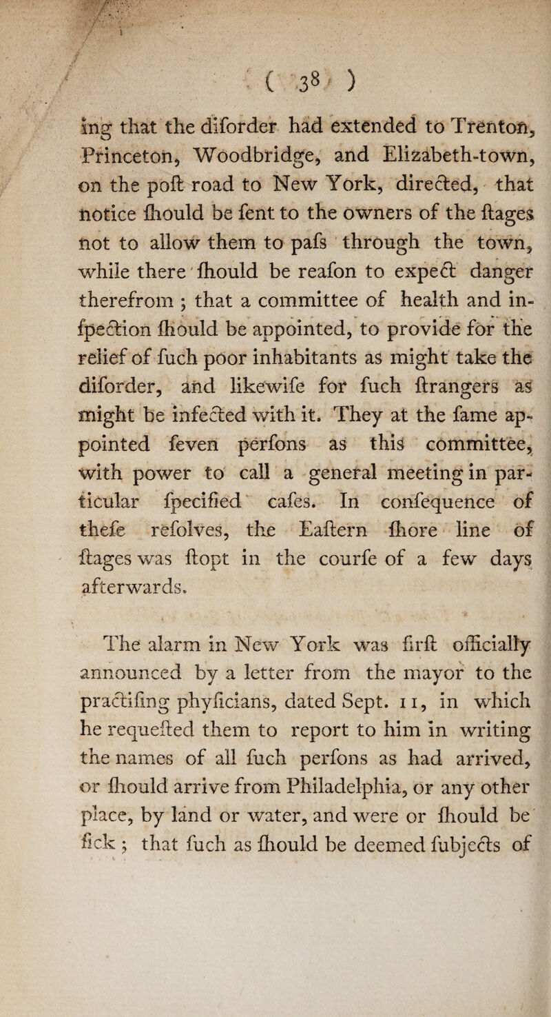 mg that the diforder had extended to Trenton, Princeton, Woodbridge, and Elizabeth-town, on the poll road to New York, directed, that notice fhould be fent to the owners of the ftages not to allow them to pafs through the town, while there fhould be reafon to expect danger therefrom ; that a committee of health and in¬ flection fhould be appointed, to provide for the relief of fuch poor inhabitants as might take the diforder, and likewife for fuch ftrangers as might be infected with it. They at the fame ap¬ pointed feven perfons as this committee, with power to call a general meeting in par¬ ticular fpecified cafes. In confequence of thefe refolves, the Eaftern fhore line of if ages was ftopt in the courfe of a few days afterwards. The alarm in New York was fir ft officially announced by a letter from the mayor to the practifing phyftcians, dated Sept, u, in which he requested them to report to him in writing the names of all fuch perfons as had arrived, or fhould arrive from Philadelphia, or any other place, by land or water, and were or fhould be fick 5 that fuch as fhould be deemed fubjecls of