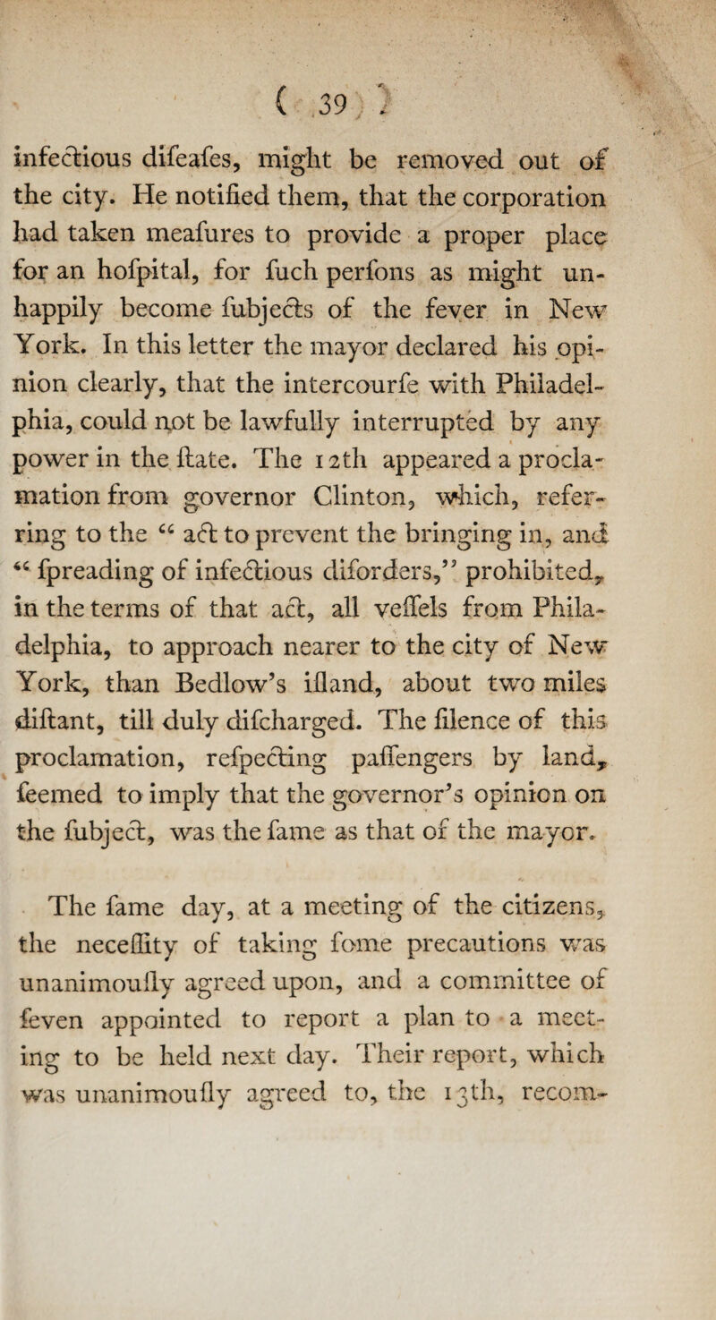 infectious difeafes, might be removed out of the city. He notified them, that the corporation had taken meafures to provide a proper place for an hofpital, for fuch perfons as might un¬ happily become fubjefts of the fever in New York. In this letter the mayor declared his opi¬ nion clearly, that the intercourfe with Philadel¬ phia, could not be lawfully interrupted by any power in the Hate. The 12th appeared a procla¬ mation from governor Clinton, which, refer¬ ring to the “ aft to prevent the bringing in, and <c fpreading of infectious diforders,” prohibited., in the terms of that aft, all veffels from Phila¬ delphia, to approach nearer to the city of New York, than Bedlow’s ifland, about two miles diftant, till duly difcharged. The filence of this proclamation, refpefting pafiengers by land, feemed to imply that the governors opinion on the fubjeft, was the fame as that of the mayor. The fame day, at a meeting of the citizens, the necefiity of taking fome precautions was unanimoully agreed upon, and a committee of feven appcsinted to report a plan to a meet¬ ing to be held next day. Their report, which was unanimoully agreed to, the 13th, recom-