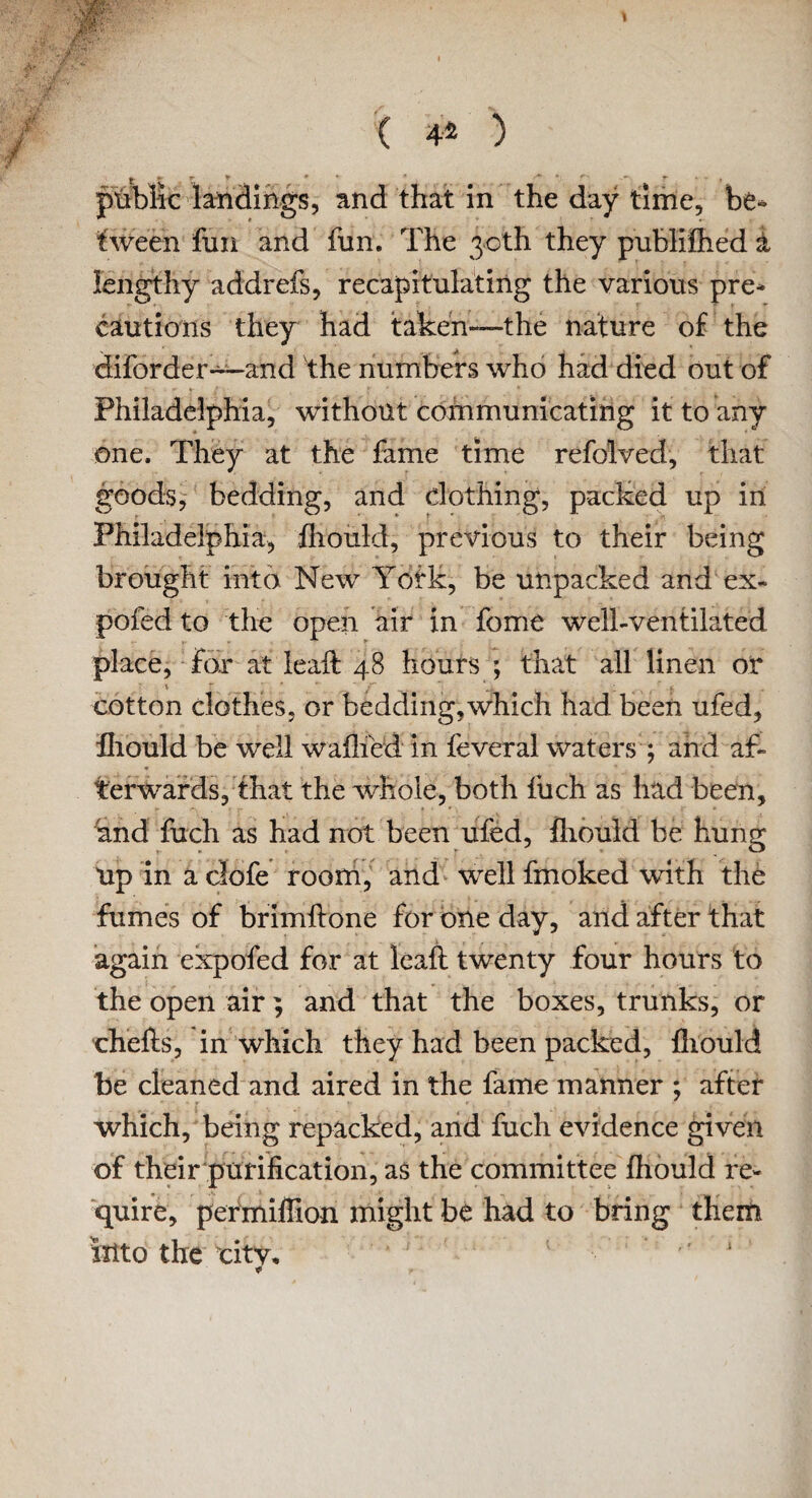 \ I ( 42 ) public landings, and that in the day time, be- tween fun and fun. The 30th they publifhed i lengthy addrefs, recapitulating the various pre- cautions they had taken—the nature of the diforder—and the numbers who had died out of Philadelphia, without communicating it to any one. They at the fame time refolved, that goods, bedding, and clothing, packed up in Philadelphia, fliould, previous to their being brought into New Yofk, be unpacked and ex- pofed to the open air in fome well-ventilated place, for at ieaft 48 hours ; that all linen on ■ \ r ' r ‘. Y . ; v. cotton clothes, or bedding,which had been ufed, fliould be well walked in feveral waters ; and af¬ terwards, that the whole, both filch as had been, and fuch as had not been ufed, fliould be hung Up in a clofe room, and well fmoked with the fumes of brimftone for one day, and after that again expofed for at leaf: twenty four hours to the open air; and that the boxes, trunks, or chefts, in which they had been packed, fliould be cleaned and aired in the fame manner ; after which, being repacked, and fuch evidence given of their purification, as the committee fliould re¬ quire, permiflion might be had to bring them into the city. * !