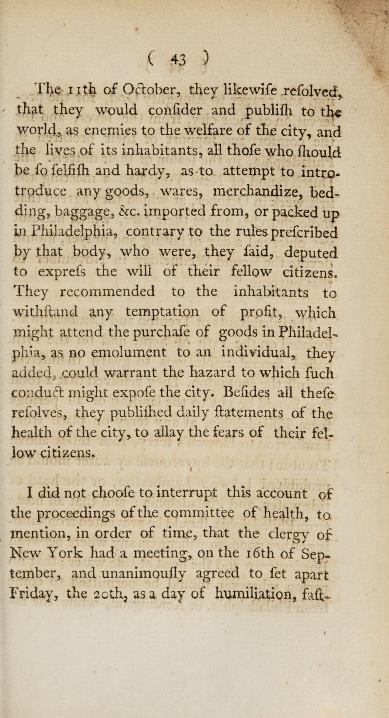 \ ^ ( 43 ) The nth of October, they likewife refolved,. that they would coniider and publilh to th^ world, as enemies to the welfare of the city, and the lives of its inhabitants, all thofe who fliould be fofelfiih and hardy, as to attempt to intro- trpduce any goods, wares, merchandize, bed¬ ding, baggage, &c. imported from, or packed up in Philadelphia, contrary to the rules prefcribed by that body, who were, they faid, deputed to exprefs the will of their fellow citizens. They recommended to the inhabitants to withftand any temptation of profit, which might attend the purchafe of goods in Philadel- * 4 * pirn, as. no emolument to an individual, they added, could warrant the hazard to which fuch conduct might expofe the city. Befides all thefe refolves, they publifhed daily fiiatements of the health of the city, to allay the fears of their fel¬ low citizens. * i \ ■ . > I did not choofe to interrupt this account of the proceedings of the committee of health, to> mention, in order of time, that the clergy of New York had a meeting, on the 16th of Sep¬ tember, and unanimoufly agreed to fet apart Friday, the 2cth, as a day of humiliation, faft- i