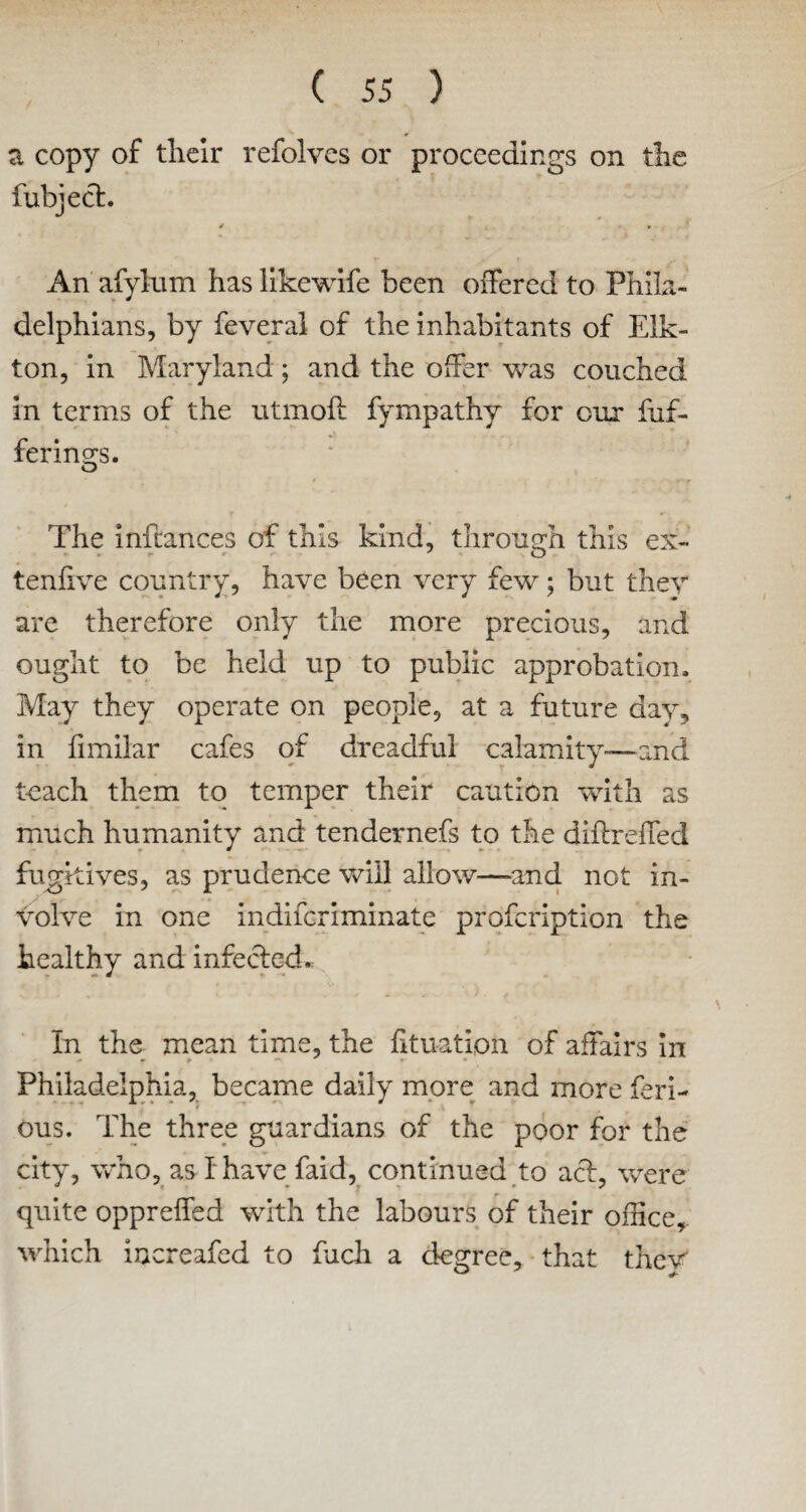 a copy of their refolves or proceedings on the fubject. An afylum has likewife been offered to Phila¬ delphians, by feveral of the inhabitants of Elk- ton, in Maryland; and the offer was couched in terms of the utmoft fympathy for our fuf- fering^s. O The inftances of this kind, through this ex- tenlive country, have been very few; but they are therefore only the more precious, and ought to be held up to public approbation. May they operate on people, at a future day, in fimilar cafes of dreadful calamity-—and teach them to temper their caution with as much humanity and tendernefs to the diftreffed fugitives, as prudence will allow—and not in¬ volve in one indifcriminate profcription the healthy and infected* In the mean time, the fit nation of affairs in Philadelphia, became daily more and more feri- ous. The three guardians of the poor for the city, who, as I have faid, continued to acl, were quite opprelfed with the labours of their office, which increafed to fiich a degree, that thev