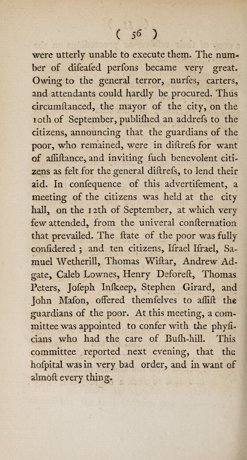 were utterly unable to execute them. The num¬ ber of difeafed perfons became very great. Owing to the general terror, nurfes, carters, and attendants could hardly be procured. Thus eircumflanced, the mayor of the city, on the 10th of September, publifhed an addrefs to the citizens, announcing that the guardians of the poor, who remained, were in diilrefs for want of alliflance, and inviting fuch benevolent citi¬ zens as felt for the general diilrefs, to lend their aid. In confequence of this advertifement, a meeting of the citizens was held at the city hall, on the 12th of September, at which very few attended, from the univeral conflernation that prevailed. The ftate of the poor was fully confidered ; and ten citizens, Ifrael Ifrael, Sa¬ muel Wethcrill, Thomas Wiftar, Andrew Ad- gate, Caleb Lownes, Henry Deforeft, Thomas Peters, Jofeph Inlkeep, Stephen Girard, and John Mafon, offered themfelves to aflifl the guardians of the poor. At this meeting, a com¬ mittee was appointed to confer with the phyfi- cians who had the care of Bufh-hill. This committee , reported next evening, that the hofpital wa;s in very bad order, and in want of almofl every thing.