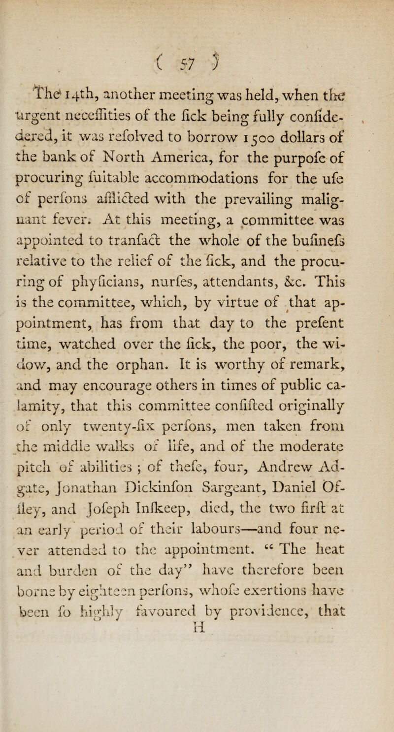 Th<* 14th, another meeting was held, when the urgent neceffities of the Tick being fully confide- dered, it was refolved to borrow 1500 dollars of the bank of North America, for the purpofe of procuring fuitable accommodations for the ufe of perfons affiicled with the prevailing malig¬ nant fever. At this meeting, a committee was appointed to tranfacl the whole of the bufinefs relative to the relief of the fick, and the procu¬ ring of phyficians, nurfes, attendants, &c. This is the committee, which, by virtue of that ap¬ pointment, has from that day to the prefent time, watched over the fick, the poor, the wi¬ dow, and the orphan. It is worthy of remark, and may encourage others in times of public ca¬ lamity, that this committee con filled originally of only twenty-fix perfons, men taken from the middle walks of life, and of the moderate pitch of abilities ; of thefe, four, Andrew Ad- gate, Jonathan Dickinfon Sargeant, Daniel Of- iley, and Jofeph Inikeep, died, the two firfh at an early period of their labours—and four ne¬ ver attended to the appointment. “ The heat and burden of the day” have therefore been borne by eighteen perfons, whole exertions have been fo highly favoured by providence, that Ii