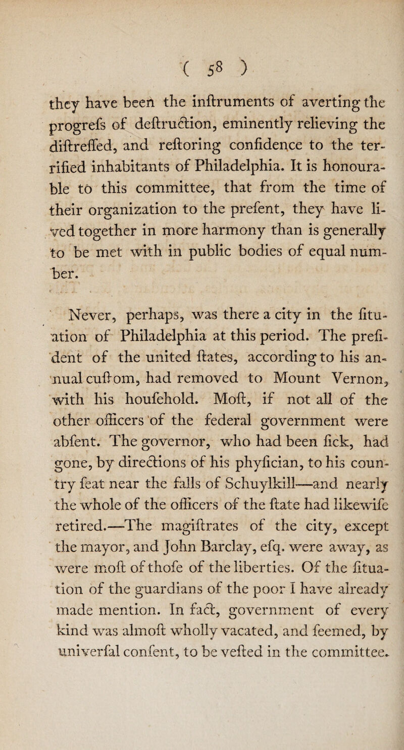 they have beeil the inftruments of averting the progrefs of deftruftion, eminently relieving the diftrefled, and reftoring confidence to the ter¬ rified inhabitants of Philadelphia. It is honoura¬ ble to this committee, that from the time of their organization to the prefent, they have li¬ ved together in more harmony than is generally to be met with in public bodies of equal num¬ ber. Never, perhaps, was there a city in the fitu- ation of Philadelphia at this period. The prefh dent of the united ftates, according to his an¬ nual cuftom, had removed to Mount Vernon, with his houfehold. Moft, if not all of the other officers of the federal government were abfent. The governor, who had been fick, had gone, by directions of his phyfician, to his coun¬ try feat near the falls of Schuylkill—and nearly the whole of the officers of the ftate had likewife retired.—The magiftrates of the city, except the mayor, and John Barclay, efq. were away, as were moft of thofe of the liberties. Of the fttua- tion of the guardians of the poor I have already made mention. In fact, government of every kind was almoft wholly vacated, and feemed, by univerfal confent, to be vefted in the committee.