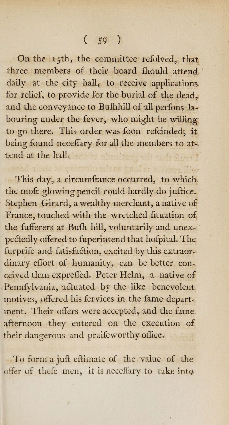 On the 15th, the committee refolded, that three members of their board fhould attend daily at the city hall, to receive applications for relief, to provide for the burial of the dead, and the conveyance to Bufhhill of all perfons la¬ bouring under the fever, who might be willing to go there. This order was foon refcinded, it being found necelfary for all the members to at¬ tend at the halh This day, a circumftance occurred, to which the molt glowing pencil could hardly do juftice. Stephen Girard, a wealthy merchant, a native of France, touched with the wretched fituation of the fufferers at Bufh hill, voluntarily and unex¬ pectedly offered to fuperintend that hofpitaL The furprife and fatisfaction, excited by this extraor¬ dinary effort of humanity, can be better con¬ ceived than expreffed. Peter Helm, a native of Pennfylvania, aduated by the like benevolent motives, offered his fervices in the fame depart¬ ment. Their offers were accepted, and the fame afternoon they entered on the execution of their dangerous and praifeworthy office. To form a juft eftimate of the value of the offer of thefe men, it is necelfary to take into t