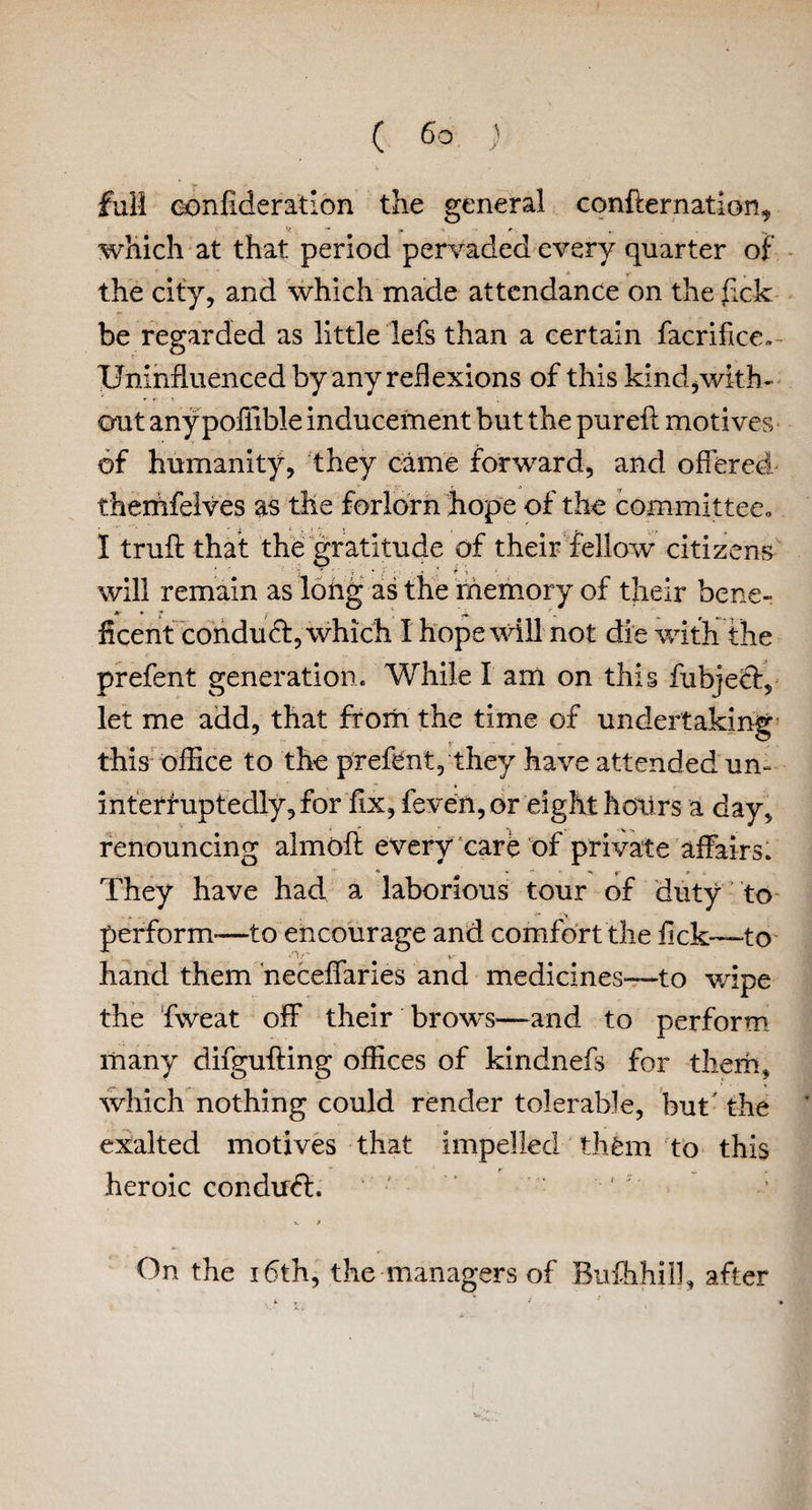 full eonfideratlon the general conffernation, which at that period pervaded every quarter of the city, and which made attendance on thefick be regarded as little lefs than a certain facrifice, Uninfluenced by any ref]exions of this kind,with¬ out anypoffible inducement but the pureft motives of humanity, they came forward, and offered themfelves as the forlorn hope of the committee, I trufl that the gratitude of their fellow citizens will remain as long as the memory of their bene- Jtr • * hcent conduct, which I hope will not die with the prefent generation. While I am on this fubject, let me add, that from the time of undertaking this office to the prefent, they have attended un- interruptedly,for fix, feven, or eight hoiirs a day, renouncing almofl every care of private affairs. They have had a laborious tour of duty to perform—to encourage and comfort the fick—to hand them neceffaries and medicines—to wipe the fweat off their brows—and to perform many difgufting offices of kindnefs for them, which nothing could render tolerable, but' the exalted motives that impelled thfem to this heroic condudh On the 16th, the managers of Bufhhil], after