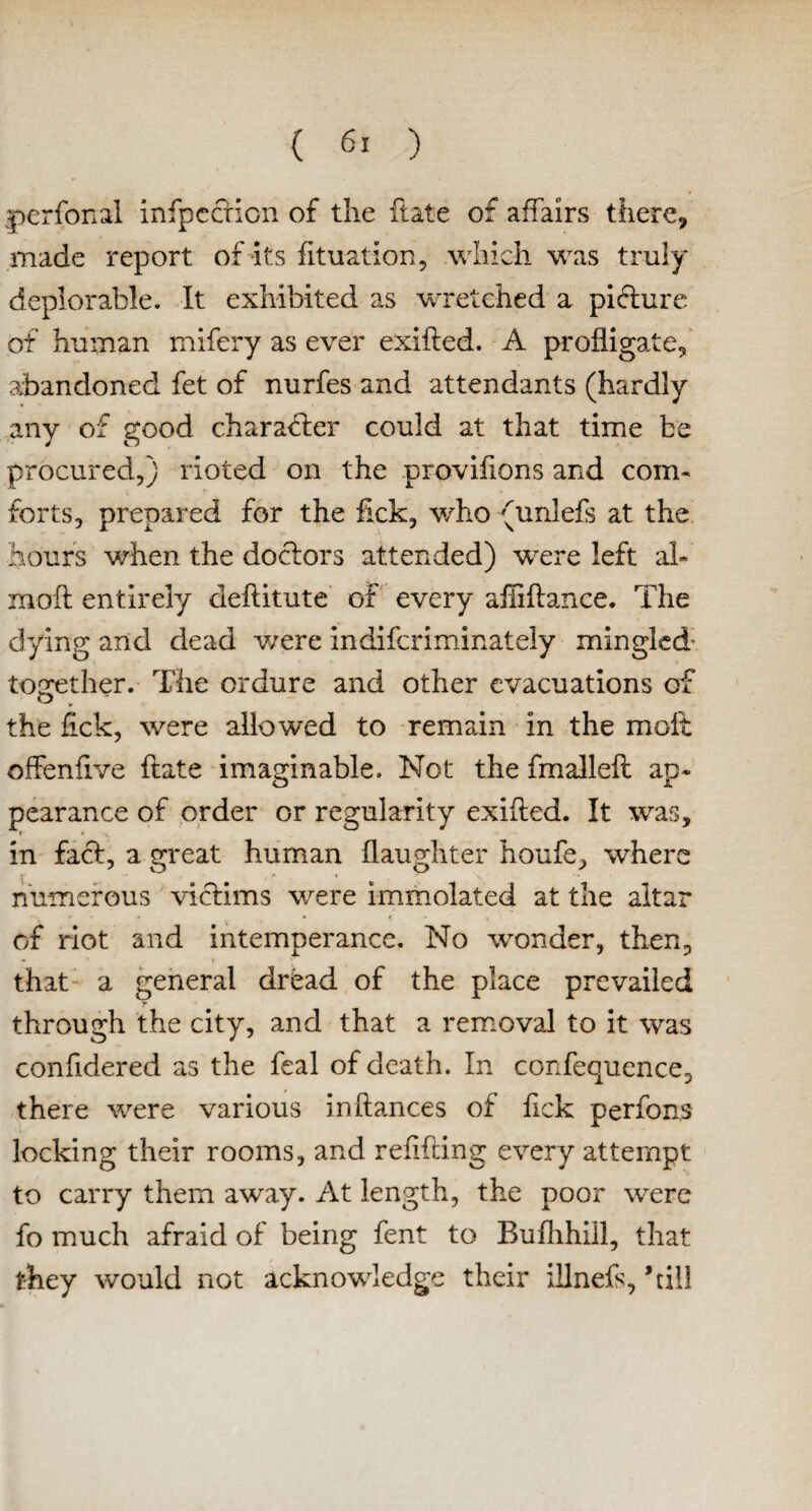 perfonal infpccHcn of the ft ate of affairs there* made report of its fituation, which was truly deplorable. It exhibited as wretched a picture of human mifery as ever exifted. A profligate* abandoned fet of nurfes and attendants (hardly any of good character could at that time be procured*) rioted on the provifions and com¬ forts* prepared for the fick* who (unlefs at the hours when the doctors attended) were left ah moil entirely deftitute of every affittance. The dying and dead were indifcriminately mingled- together. The ordure and other evacuations of the lick, were allowed to remain in the molt offenfive ftate imaginable. Not the fmalleft ap« pearance of order or regularity exitted. It was, r in fact, a great human daughter houfe* where numerous victims were immolated at the altar of riot and intemperance. No wonder* then* that a general dread of the place prevailed through the city, and that a removal to it was confidered as the fcal of death. In confequence* there were various inftances of fick perfons locking their rooms, and refitting every attempt to carry them away. At length, the poor were fo much afraid of being fent to Bufhhill, that they would not acknowledge their illnefs, ’till