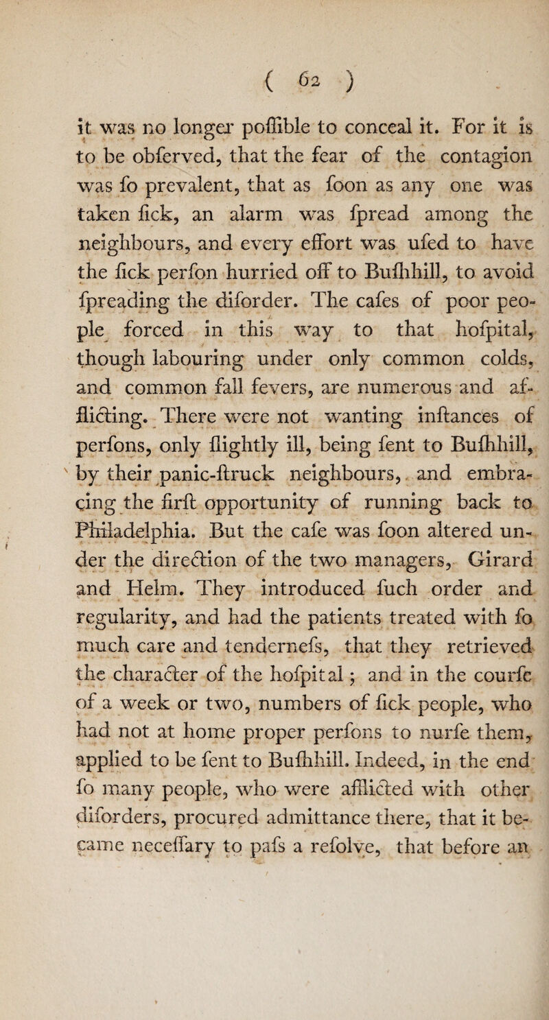 ( 6^ ) it was no longer poffible to conceal it. For it is to be obferved, that the fear of the contagion was fo prevalent, that as foon as any one was taken fick, an alarm was fpread among the neighbours, and every effort was ufed to have the lick perfon hurried off to Bufhhill, to avoid fpreading the diforder. The cafes of poor peo¬ ple forced in this way to that hofpital, though labouring under only common colds, and common fall fevers, are numerous and af¬ flicting. There were not wanting inftances of perfons, only flightly ill, being fent to Bufhhill, by their panic-ftruck neighbours, and embra¬ cing the firft opportunity of running back to Philadelphia. But the cafe was foon altered un¬ der the direction of the two managers, Girard and Helm. They introduced fuch order and regularity, and had the patients treated with fo much care and tendernefs, that they retrieved the character of the hofpital; and in the courfe of a week or two, numbers of fick people, who had not at home proper perfons to nurfe them* applied to be fent to Bufhhill. Indeed, in the end fo many people, who were afflicted with other diforders, procured admittance there, that it be¬ came neceffary to pafs a refolve, that before an ♦
