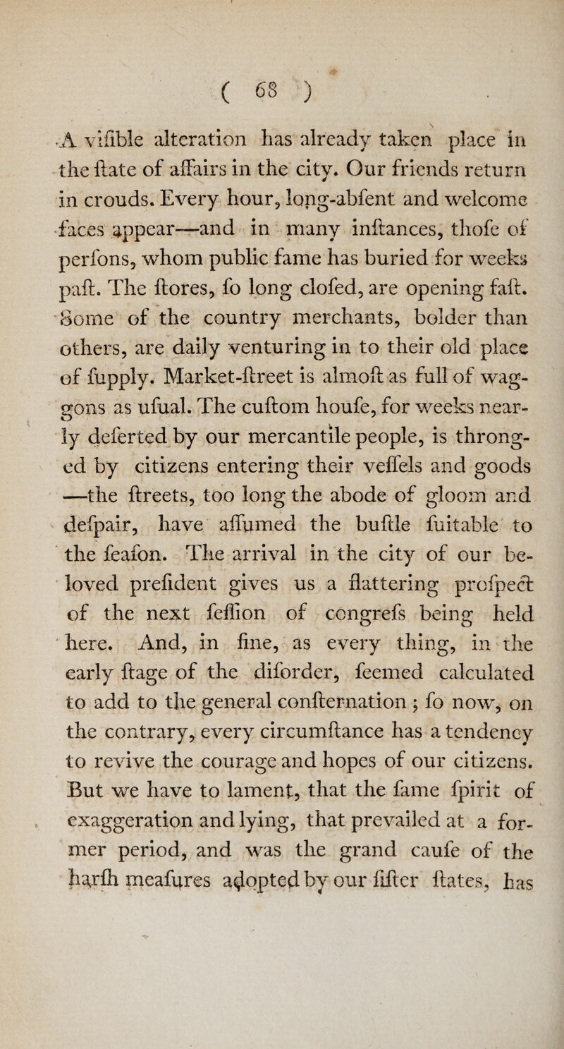 ( 63 ) N ■A vifible alteration has already taken place in the hate of affairs in the city. Our friends return in crouds. Every hour, long-abfent and welcome faces appear—and in many inflances, thofe of perfons, whom public fame has buried for weeks pah. The flores, fo long clofed, are opening fait. Some of the country merchants, bolder than others, are daily venturing in to their old place of fupply. Market-flreet is almofl as full of wag¬ gons as ufual. The cuftom houfe, for weeks near¬ ly deferred by our mercantile people, is throng¬ ed by citizens entering their veffels and goods —the flreets, too long the abode of gloom and defpair, have affumed the buflle fuitabie to the feafon. The arrival in the city of our be¬ loved prefident gives us a flattering profpect of the next feflion of congrefs being held here. And, in fine, as every thing, in the early ftage of the diforder, feemed calculated to add to the general confirmation ; fo now, on the contrary, every circumftance has a tendency to revive the courage and hopes of our citizens. But we have to lament, that the fame fpirit of exaggeration and lying, that prevailed at a for¬ mer period, and was the grand caufe of the hajfh meafures adopted by our fifter hates, has