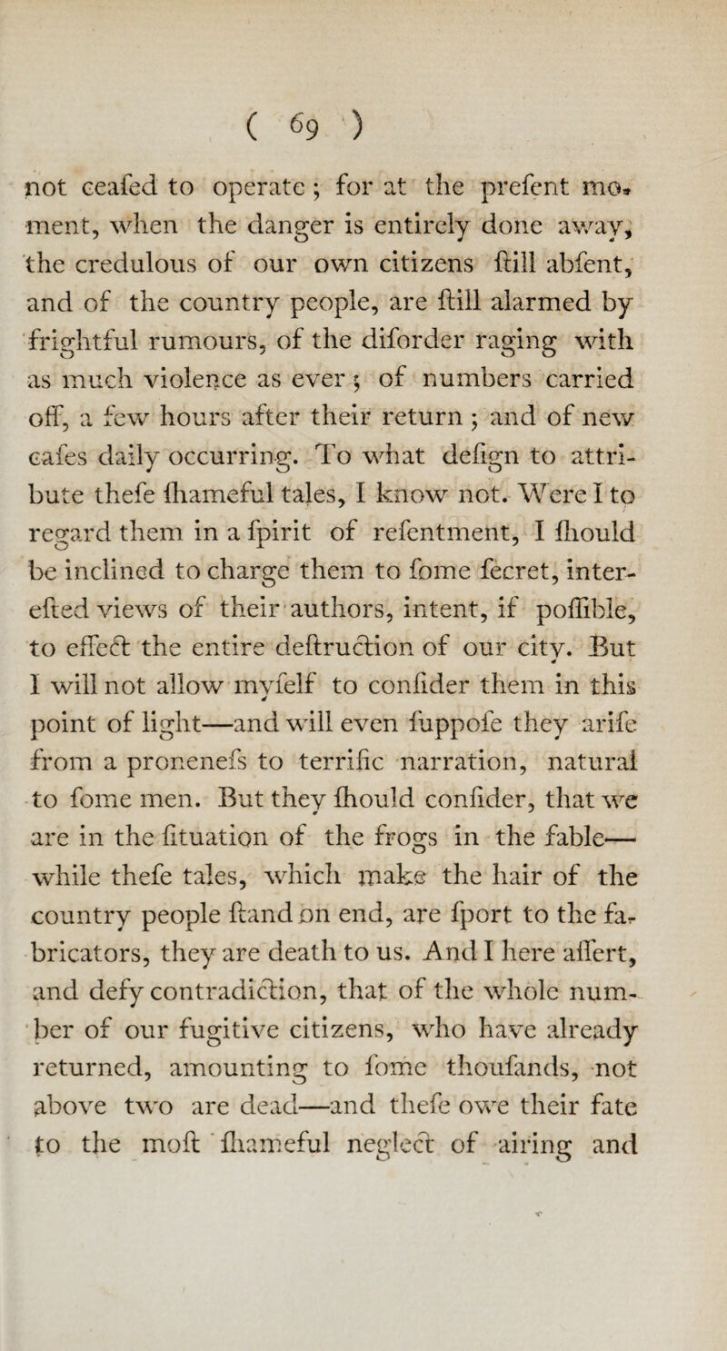 not ceafed to operate ; for at the prefcnt mo» •ment, when the danger is entirely done away, the credulous of our own citizens frill abfent, and of the country people, are hill alarmed by frightful rumours, of the diforder raging with as much violence as ever $ of numbers carried off, a few hours after their return ; and of new cafes daily occurring. To what defign to attri¬ bute thefe lhameful tales, I know not. Were I to regard them in a fpirit of refentment, I fliould be inclined to charge them to fome fecret, inter- efted views of their authors, intent, if poffible, to effect the entire deftruction of our citv. But I will not allow mvfelf to confider them in this 4 point of light—and will even fuppofe they arife from a pronenefs to terrific narration, natural to fome men. But they Ihould confider, that we # * are in the fituation of the frogs in the fable— while thefe tales, which make the hair of the country people hand on end, are fport to the far bricators, they are death to us. And I here affert, and defy contradiction, that of the whole num¬ ber of our fugitive citizens, who have already returned, amounting to fome thoufands, not above two are dead—and thefe owe their fate to the moft fhameful neglect of airing and