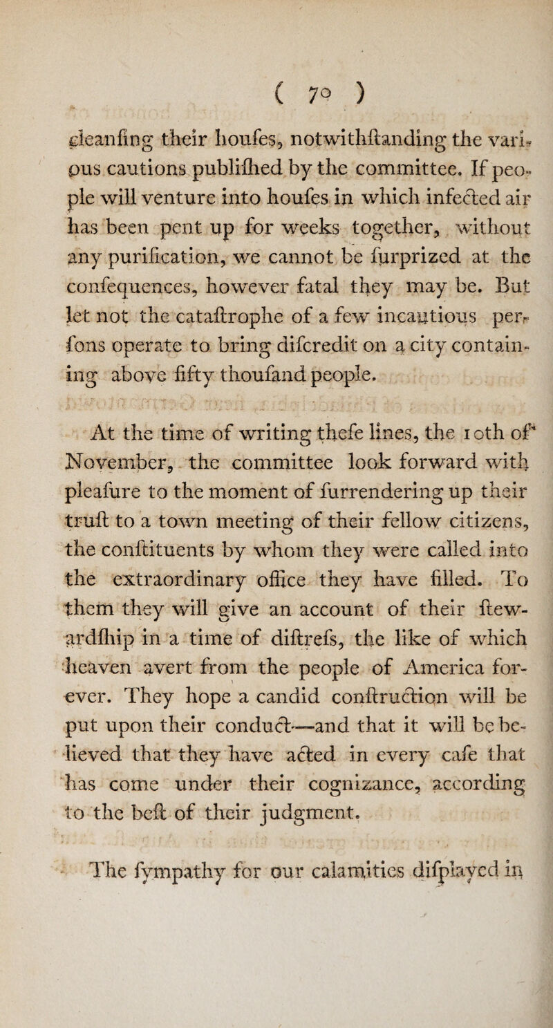 deanfing their houfes, notwithflanding the vari* pus cautions publiflied by the committee. If peo¬ ple will venture into houfes in which infected air has been pent up for weeks together, without any purification, we cannot be furprized at the confequences, however fatal they may be. But let not the cataflrophe of a few incautious peiv fons operate to bring difcredit on a city contain¬ ing above fifty thoufand people. At the time of writing thcfe lines, the ioth of November, the committee look forward with pleafure to the moment of furrendering up their truft to a town meeting of their fellow citizens, the conftituents by whom they were called into the extraordinary office they have filled. To them they will give an account of their ftew- ardfhip in a time of diflrefs, the like of which heaven avert from the people of America for¬ ever. They hope a candid conftruction will be put upon their conduct—and that it will be be¬ lieved that they have acted in every cafe that has come under their cognizance, according to the bell of their judgment. The fympathy for our calamities difpiaved in
