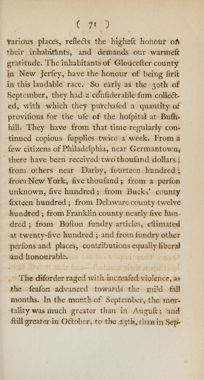 various places, reflects the higheft honour oft? their inhabitants, and demands our warmeft gratitude. The inhabitants of Gloucefter county m New Jerfey, have the honour of being firfi: in this laudable race. So early as the 30th of September, they had a co^ifiderable fum collect¬ ed, with which they purchafed a quantity of provilions for the ufe of the hofpital at Bufh- hilh They have frcrm that time regularly con¬ tinued copious fupplies twice a week. From a few citizens of Philadelphia, near Germantown, there have been received two thoufand dollars ; ✓ from others near Darby, fourteen hundred ; from New York, five thoufand; from a perfon unknown, five hundred; from Bucks’ county fixteen hundred ; from Delaware county twelve hundred ; from Franklin county nearly five hun¬ dred ; from Bofion fundry articles, eftimated at twenty-five hundred ; and from fundry other perfons and places, contributions equally liberal and honourable. The diforder raged with increased violence, a* the feafon advanced towards the mikl fall months. In the month of September, the mor¬ tality was much greater than in Auguft; and ftill greater in October, to the 25th, than in Sep-