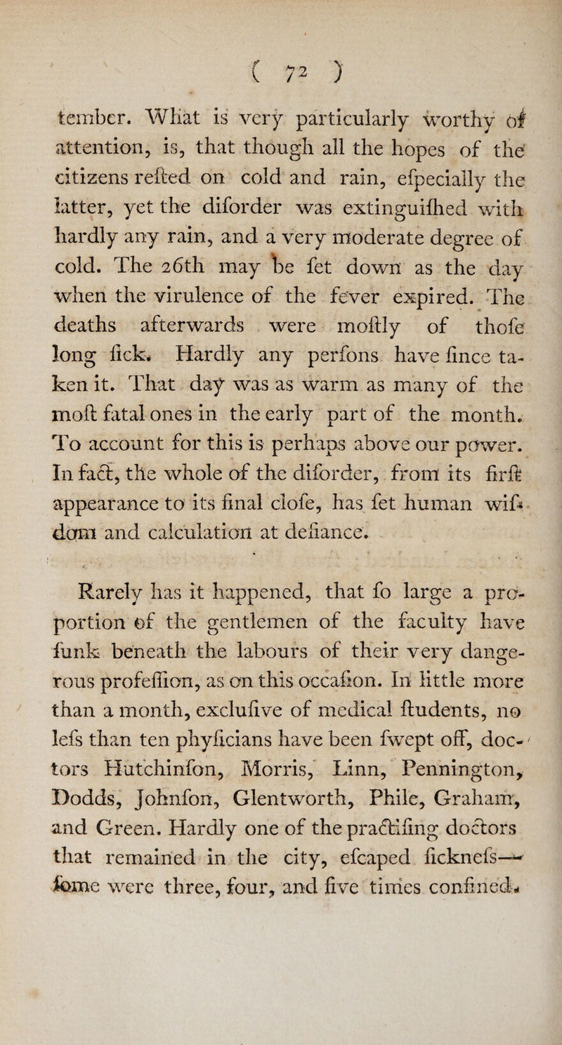 tembcr. What is very particularly worthy of attention, is, that though all the hopes of the citizens relied on cold and rain, efpecially the latter, yet the diforder was extinguilhed with hardly any rain, and a very moderate degree of cold. The 26th may he fet down as the day when the virulence of the fever expired. The deaths afterwards were moftly of thofe long lick* Hardly any perfons have fince ta¬ ken it. That day was as warm as many of the moft fatal ones in the early part of the month. To account for this is perhaps above our power. In fact, the whole of the diforder, from its firft appearance to its final clofe, has fet human wifi* dam and calculation at defiance. Rarely has it happened, that fo large a pro¬ portion of the gentlemen of the faculty have funk beneath the labours of their very dange¬ rous profeffion, as on this occafion. In little more than a month, exclufive of medical Undents, no lefs than ten phyficians have been fwept off, doc-' tors Hutchinfon, Morris, Linn, Pennington, Dodds, Johnfon, Glentworth, Phile, Graham, and Green. Hardly one of the prafHfmg doctors that remained in the city, efcaped ficknefs—~ feme were three, four, and five times confined-