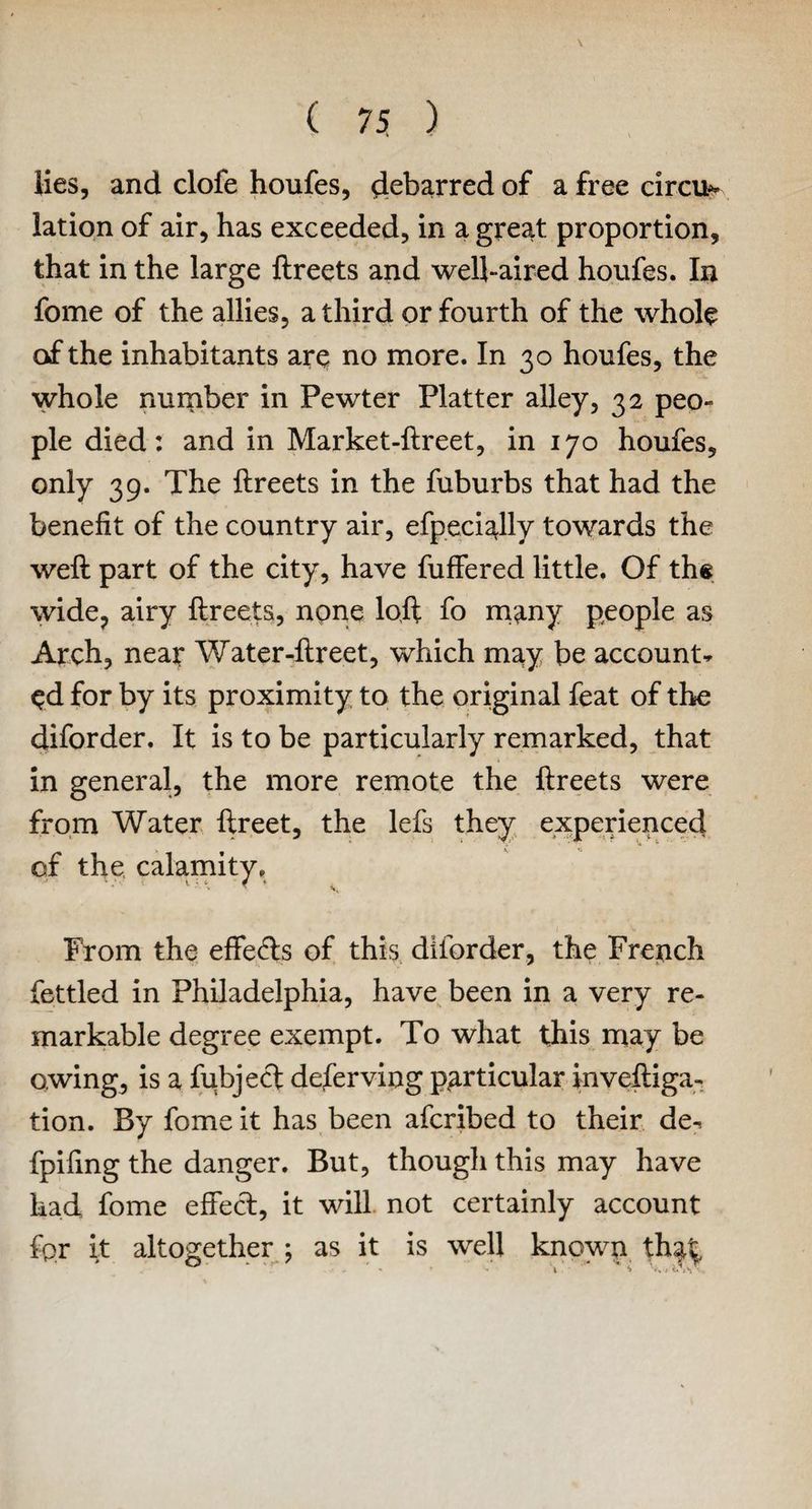 lies, and dole houfes, debarred of a free circus iation of air, has exceeded, in a great proportion, that in the large ftreets and well-aired houfes. In fome of the allies, a third or fourth of the whole of the inhabitants are no more. In 30 houfes, the whole number in Pewter Platter alley, 32 peo¬ ple died: and in Market-ftreet, in 170 houfes, only 39. The ftreets in the fuburbs that had the benefit of the country air, efpeci^lly towards the weft part of the city, have fuffered little. Of the wide, airy ftreets, none loft fo many people as Arch, near Water-ftreet, which may be account* ed for by its proximity to the original feat of the diforder. It is to be particularly remarked, that in general, the more remote the ftreets were from Water ftreet, the lefs they experienced pf the calamity. From the effeds of this diforder, the French fettled in Philadelphia, have been in a very re¬ markable degree exempt. To what this may be owing, is a fubjed deferving particular inveftiga- tion. By fome it has been afcribed to their de* fpifing the danger. But, though this may have had fome effect, it will not certainly account fpr it altogether ; as it is well known tha^ ■* * - \ S ’•» 1 i. 1 \