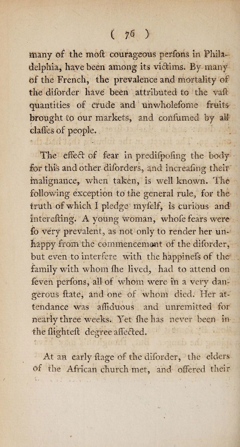 many of the moft courageous perfons in Phila¬ delphia, have been among its vidims. By- many of the French, the prevalence and mortality of the diforder have been attributed to the yaft quantities of crude and unwholefonie fruits brought to our markets, and coiifumed by all claffes of people. The effect of fear in predifpoiing the body for this and other diforders, and increafing their malignance, when taken, is well known. The following exception to the general rule, for the truth of which I pledge myfelf, is curious and interefting. A young woman, whofe fears were fo very prevalent, as not only to render her un¬ happy from'the commencement of the diforder, but even to interfere with the happinefs of the family with whom ftie lived, had to attend on feven perfons, all of whom were in a very dan¬ gerous ftate, and one of whom died. Her at¬ tendance was ailiduous and unremitted for nearly three weeks. Yet the has never been in ■ * , . , the flighted: degree affected. At an early ftage of the diforder, the elders of the African church met, and offered their