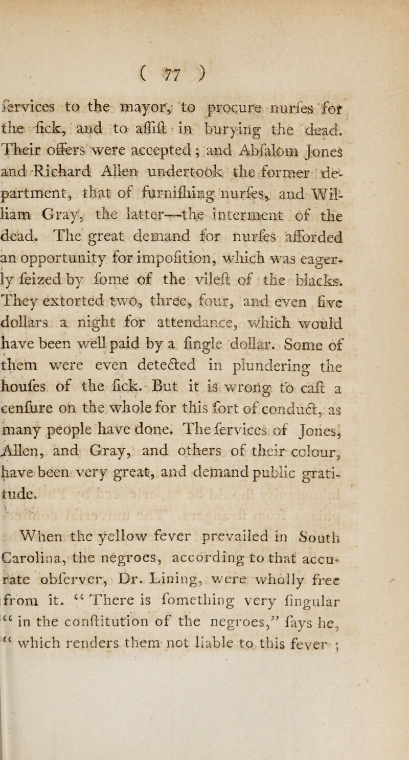 fervices to the mayor, to procure nurfes for the fick, and to affift in burying the dead. Their offers were accepted; and Abfalom Jones and Richard Allen undertook the former de¬ partment, that of furnifhing nurfes, and Wil¬ liam Gray, the latter—the interment of the dead. The great demand for nurfes afforded an opportunity for impohtion, which was eager¬ ly feized by fome of the vileft of the blacks. They extorted two, three, four, and even five dollars a night for attendance, which would have been well paid by a Angle dollar. Some of them were even detected in plundering the houfes of the fick. But it is vcrong to caff a cenfure on the whole for this fort of conduct, as many people have done. The fervices of Jones, Allen, and Gray, and others of their colour, have been very great, and demand public grati¬ tude. ■* * • , * When the yellow fever prevailed in South Carolina, the negroes, according to that accm * __ rate obferver, Dr. Lining, were wholly free from it.. cc There is fomething very lingular ic in the confHtution of the negroes,” fays he u which renders them not liable to this fever ;