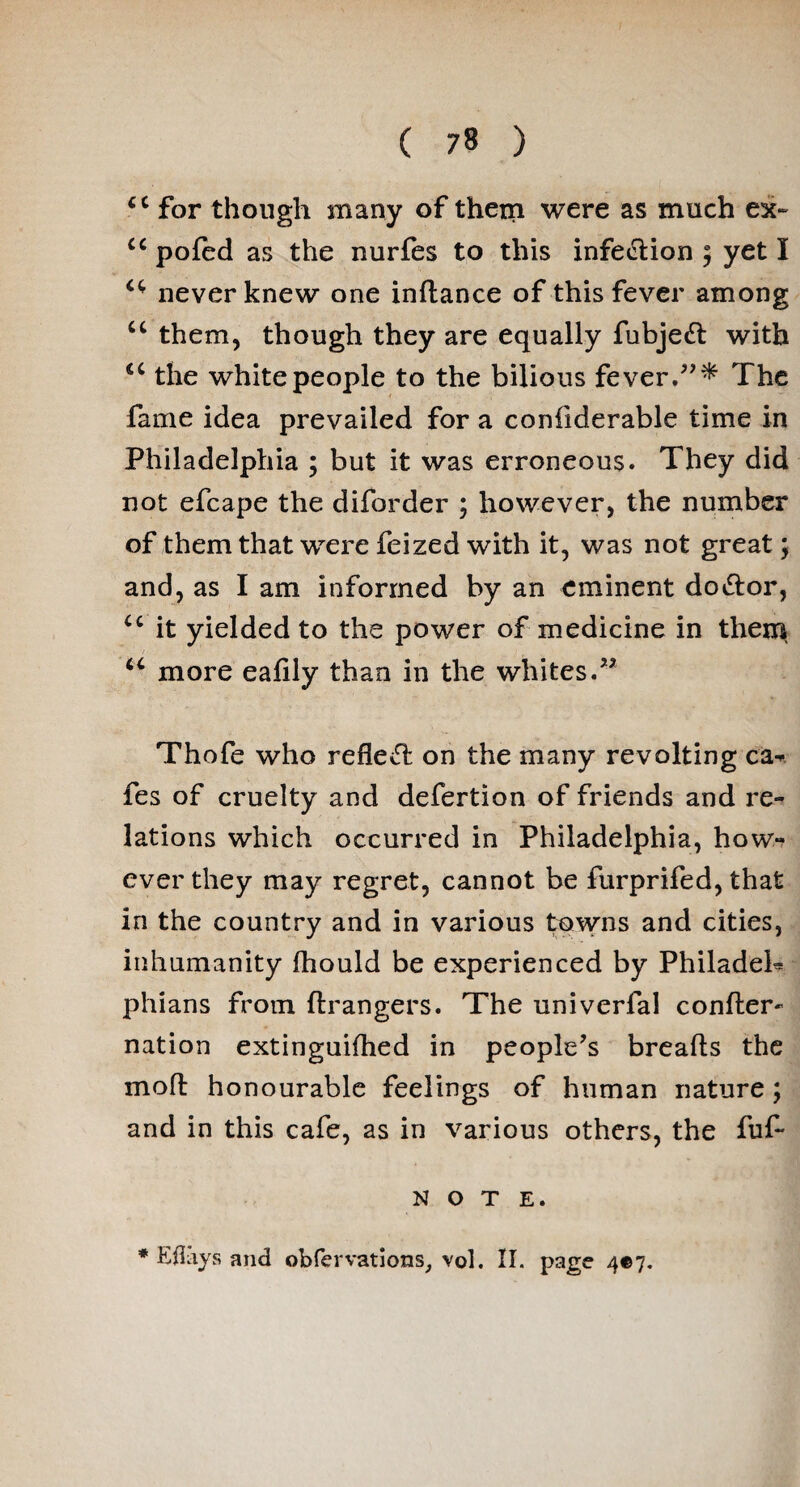cc for though many of them were as much ex~ u poled as the nurfes to this infection ; yet I i(f never knew one indance of this fever among u them, though they are equally fubjedt with 1C the white people to the bilious fever.”* The fame idea prevailed for a confiderable time in Philadelphia ; but it was erroneous. They did not efcape the diforder ; however, the number of them that were feized with it, was not great; and, as I am informed by an eminent dodtor, cc it yielded to the power of medicine in them u more eafily than in the whites.” Thofe who refledt on the many revolting ca¬ fes of cruelty and defertion of friends and re¬ lations which occurred in Philadelphia, how¬ ever they may regret, cannot be furprifed, that in the country and in various towns and cities, inhumanity fhould be experienced by Philadeh phians from drangers. The univerfal confter- nation extinguifhed in people’s breads the mod honourable feelings of human nature; and in this cafe, as in various others, the fuf- N O T E. * Ell ays and obfervations, vol. II. page 4*7.