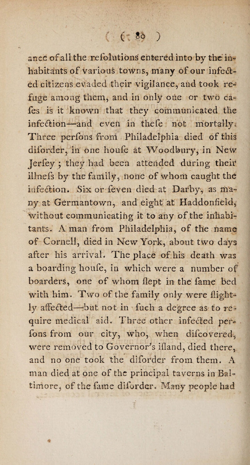 ) ance of all the refactions entered into by the in¬ habitants of various towns, many of our infect¬ ed citizens evaded their vigilance, and took re¬ fuge among them, and in only one or two ca¬ fes is it known that they communicated the infection—and even in thefe not mortally. Three perfons from Philadelphia died of this diforder, in one houfe at Woodbury, in New Jerfey ; they had been attended during their illnefs by the family, none of whom caught the infection. Six or feven died at Darby, as ma¬ ny at Germantown, and eight at Haddonfield, without communicating it to any of the inhabi¬ tants. A man from Philadelphia, of the name of Cornell, died in New York, about two days after his arrival. The place of his death was a boarding houfe, in which were a number of boarders, one of whom flept in the fame bed with him. Two of the family only were ilight- ly affeCted—but not in fuch a degree as to re¬ quire medical aid. Three other infeCted per¬ fons from our city, who, when difcovered, were removed to Governor's ifland, died there, r.*« p and no one took the diforder from them. A man died at one of the principal taverns in Bal¬ timore, of the fame diforder. Many people had