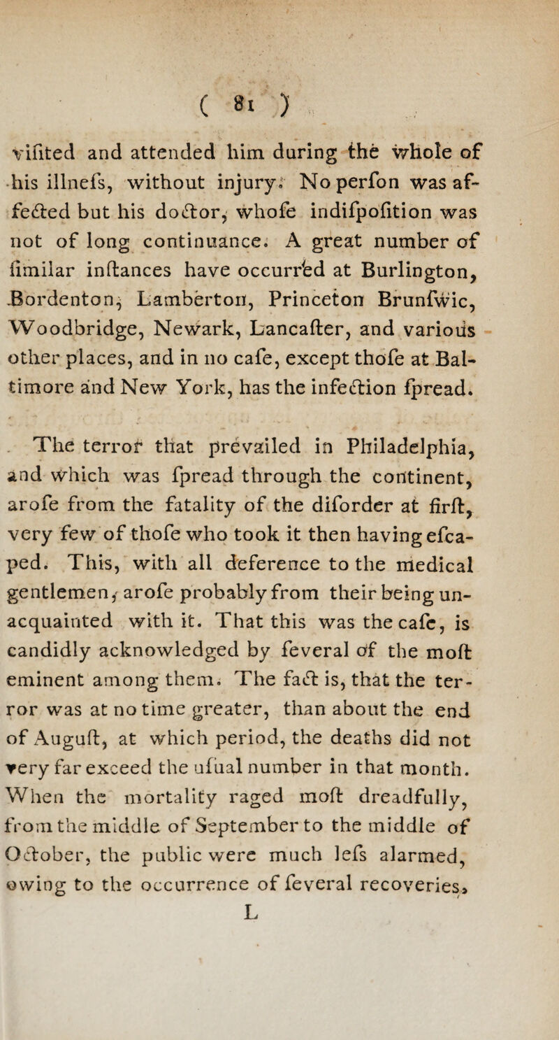 vifited and attended him daring the whole of his illnefs, without injury. No perfon was af¬ fected but his do&or, whofe indifpofition was not of long continuance. A great number of iimilar inflances have occurred at Burlington, .Bordenton^ Lamberton, Princeton Brunfwic, Woodbridge, Newark, Lancafter, and various other places, and in no cafe, except thofe at Bal¬ timore aind New York, has the infection fpread. The terror that prevailed in Philadelphia, and which was fpread through the continent, arofe from the fatality of the diforder at firlt, very few of thofe who took it then having efca- ped. This, with all deference to the medical gentlemen,' arofe probably from their being un¬ acquainted with it. That this was the cafe, is candidly acknowledged by feveral of the moft eminent among them. The fatf: is, that the ter¬ ror was at no time greater, than about the end of Auguft, at which period, the deaths did not ▼ery far exceed the ufual number in that month. When the mortality raged moft dreadfully, from the middle of September to the middle of October, the public were much lefs alarmed, owing to the occurrence of feveral recoveries* L
