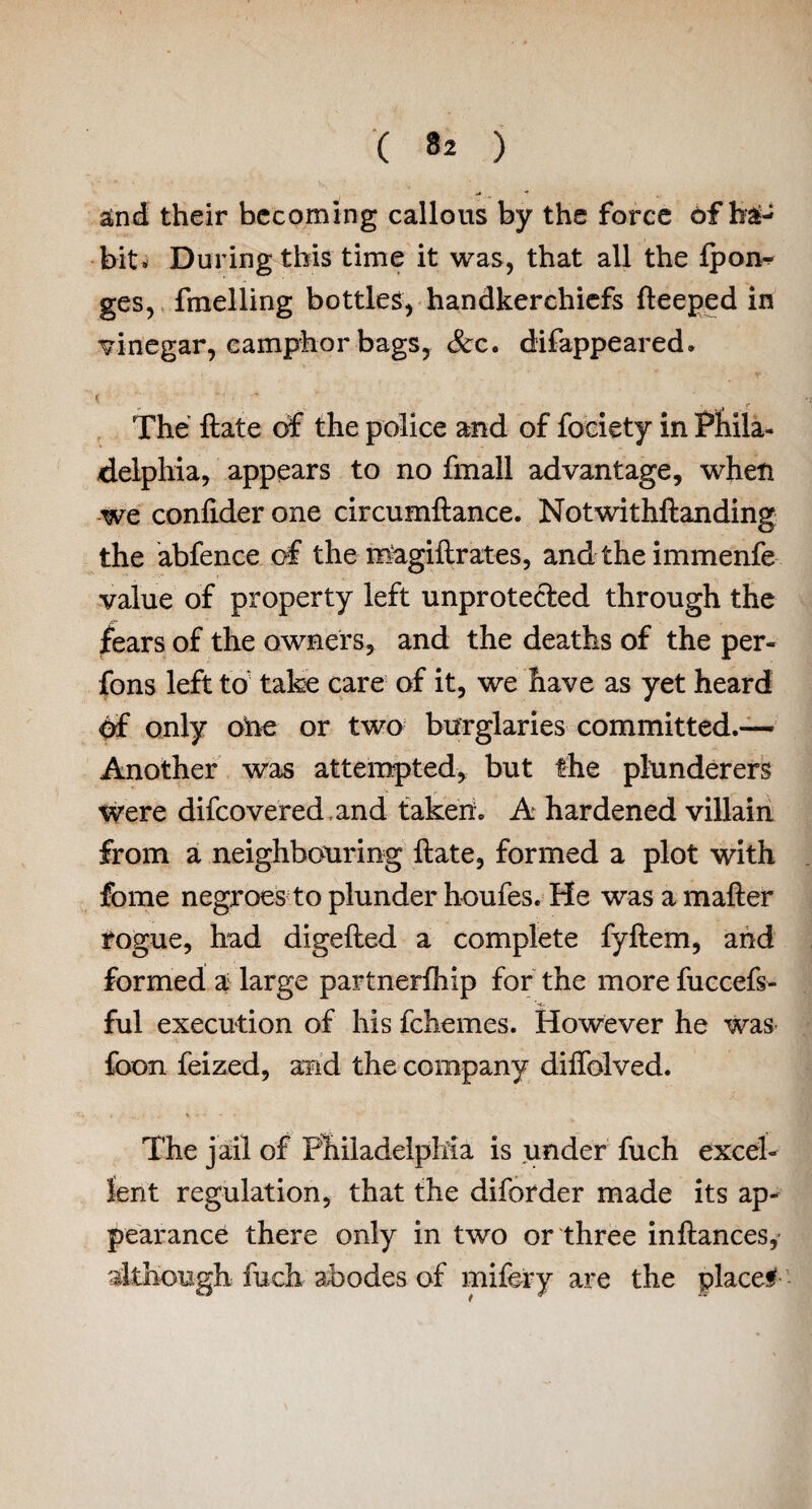 &nd their becoming callous by the force of hi- bit. During this time it was, that all the Ipon- ges, fmelling bottles, handkerchiefs fteeped in vinegar, camphor bags, See. difappeared. ( ... _ The ftate of the police and of fociety in Phila¬ delphia, appears to no fmall advantage, when we confider one circumftance. Notwithftanding the abfence of the magiftrates, and the immenfe value of property left unprotected through the fears of the owners, and the deaths of the per- fons left to take care of it, we have as yet heard df only one or two burglaries committed.— Another was attempted, but the plunderers were difcovered.and taken. A hardened villain from a neighbouring ftate, formed a plot with fbme negroes to plunder houfes. He was a mafter rogue, had digefted a complete fyftem, and formed a: large partnerfhip for the more fuccefs- ■~c. . ful execution of his fchemes. However he was foon feized, and the company diftblved. The jail of Philadelphia is under fuch excel¬ lent regulation, that the diforder made its ap¬ pearance there only in two or three inftances, although fuch abodes of mifery are the placed