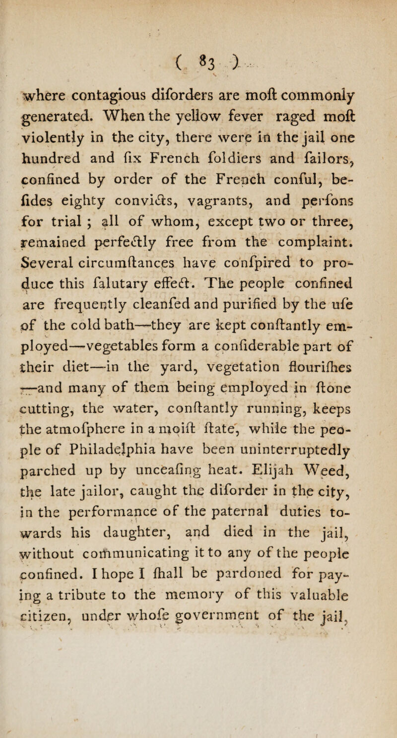 where contagious diforders are moft commonly generated. When the yellow fever raged moft violently in the city, there were in the jail one hundred and fix French foldiers and Tailors, confined by order of the French conful, be- fides eighty convi&s, vagrants, and perfons for trial ; all of whom, except two or three, remained perfeftly free from the complaint. Several circumftances have confpired to pro¬ duce this falutary effeft. The people confined are frequently cleanfed and purified by the ufe of the cold bath—they are kept conftantly em¬ ployed—vegetables form a confiderable part of their diet—-in the yard, vegetation flourifhes —and many of them being employed in ftone cutting, the water, conftantly running, keeps the atmofphere in a moift ftate, while the peo¬ ple of Philadelphia have been uninterruptedly parched up by unceafing heat. Elijah Weed, the late jailor, caught the diforder in the city, in the performance of the paternal duties to¬ wards his daughter, and died in the jail, without communicating it to any of the people confined. I hope I fhall be pardoned for pay¬ ing a tribute to the memory of this valuable i * citizen, under whofe government of the jail.