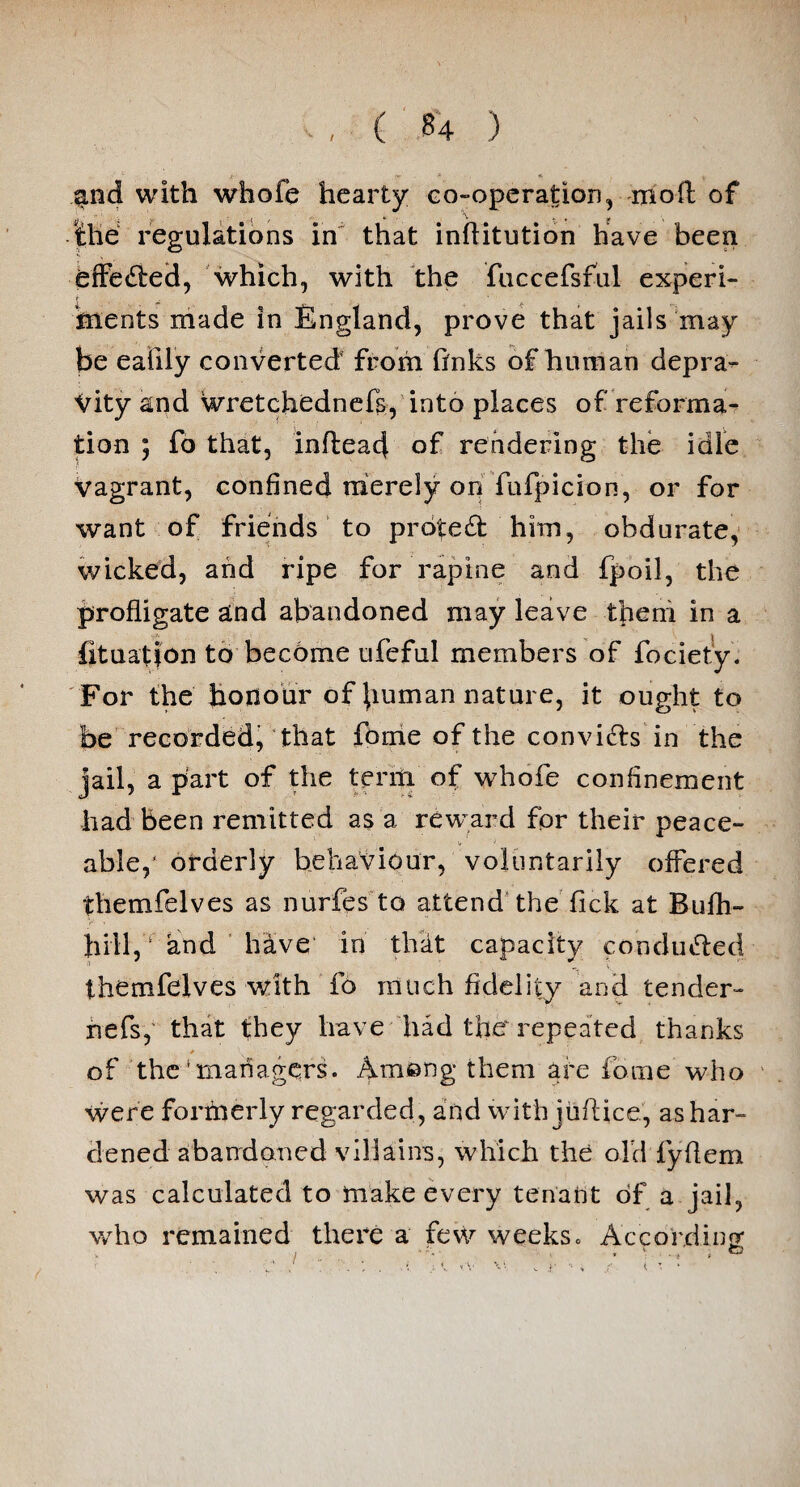 and with whofe hearty co-operation, moil of the regulations in that inflitution have been effected, which, with the fuccefsful experi¬ ments made in England, prove that jails may be eafily converted4 from finks of human depra¬ vity and wretchednefs, into places of reforma¬ tion ; fo that, inflead of rendering the idle Vagrant, confined merely on fufpicion, or for want of friends to protect him, obdurate, wicked, and ripe for rapine and fpoil, the profligate and abandoned may leave them in a fituatjon to become ufeful members of fociety. For the honour of human nature, it ought to be recorded, that fome of the convifts in the jail, a part of the term of whofe confinement had been remitted as a reward for their peace¬ able,' orderly behaviour, voluntarily offered themfelves as nurfes to attend the fick at Bufh- Jiill, ‘ and have in that capacity conduced themfelves with fo much fidelity and tender- ivefs, that they have had the repeated thanks * 1 of the‘managers. Ameng them are fome who were forrnerly regarded, and with juftice, as har¬ dened abandoned villains, which the old fyflem was calculated to make every tenant of a jail, who remained there a few weeks. According*