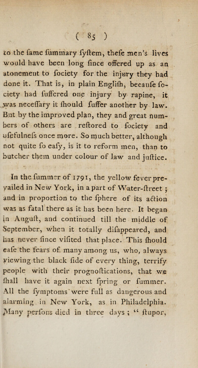 ( «5 ) > to the lame luminary fyftem, thefe men's lives would have been long fince offered up as an atonement to fociety for the injury they had done it. That is, in plain Englifh, becaufe fo¬ ciety had fuffered one injury by rapine, it >vas neceflary it fhould fuffer another by law. But by the improved plan, they and great num¬ bers of others are reftored to fociety and ufefuinefs once more. So much better, although not quite fo eafy, is it to reform men, than to butcher them under colour of law and jnffice. In the fu mmcr of 1791, the yellow fever pre¬ vailed in New York, in a part of Water-ffreet ; and in proportion to the fphere of its action was as fatal there as it has been here. It began \n Auguft, and continued till the middle of September, when it totally difappeared, and has never fince vifited that place. This fhould eafe the fears of many among us, who, always viewing the black fide of every thing, terrify people with their prognoftications, that we fhall have it again next fpring or fummer. All the fymptoms* were full as dangerous and alarming in New York, as in Philadelphia. Many performs died in three days ; u ffupor,