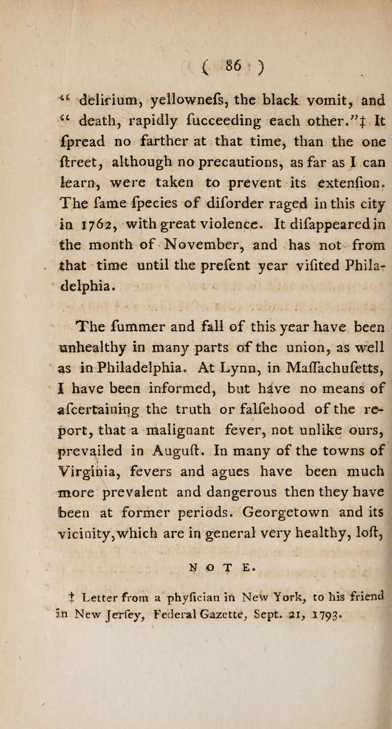 ** delirium, yellownefs, the black vomit, and u death, rapidly fucceeding each other.99% It fpread no farther at that time, than the one ftreet, although no precautions, as far as I can learn, were taken to prevent its extenfion. The fame fpecies of diforder raged in this city in 1762, with great violence. It difappeared in the month of November, and has not from that time until the prefent year vifited Phila¬ delphia. The fummer and fall of this year have been unhealthy in many parts of the union, as well as in Philadelphia. At Lynn, in Maflachufetts, I have been informed, but have no means of afcertaining the truth or falfehood of the re¬ port, that a malignant fever, not unlike ours, prevailed in Auguft. In many of the towns of Virginia, fevers and agues have been much more prevalent and dangerous then they have been at former periods. Georgetown and its vicinity,which are in general very healthy, loft, NOTE. i Letter from a phyiician in New York, to his friend sn New Jerfey, Federal Gazette, Sept. 21, 1793-