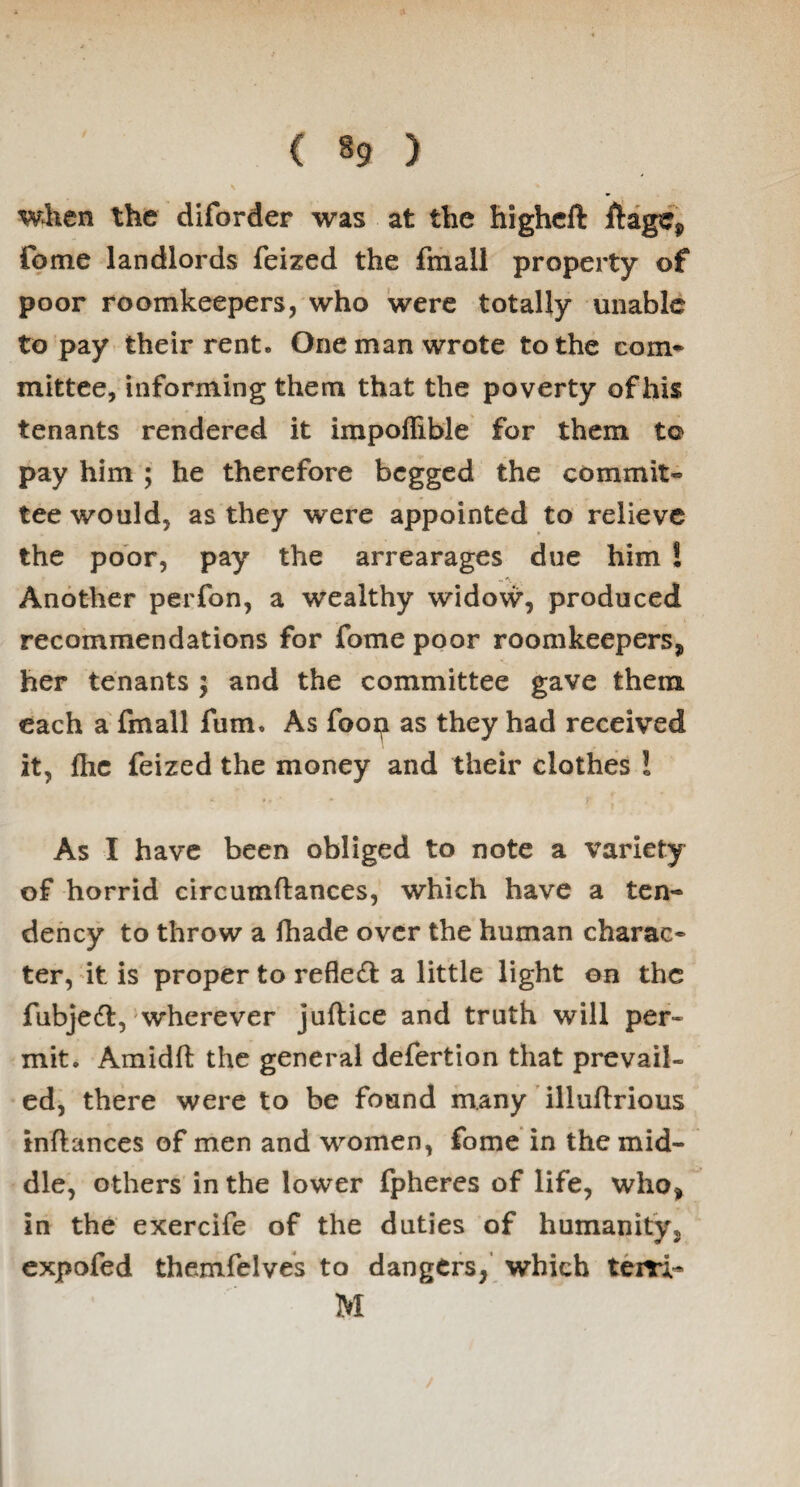 when the diforder was at the higheft ftagCj, Come landlords feized the fmall property of poor roomkeepers, who were totally unable to pay their rent. One man wrote to the com* mittee, informing them that the poverty of his tenants rendered it impoflible for them to pay him ; he therefore begged the commit* tee would, as they were appointed to relieve the poor, pay the arrearages due him ! Another perfon, a wealthy widow, produced recommendations for fome poor roomkeepers, her tenants ; and the committee gave them each a fmall fum. As foop as they had received it, {he feized the money and their clothes ! As I have been obliged to note a variety of horrid circumftances, which have a ten¬ dency to throw a fhade over the human charac* ter, it is proper to reflect a little light on the fubjedt, wherever juflice and truth will per* mit. Amidft the general defertion that prevail¬ ed, there were to be found many illuftrious inflances of men and women, fome in the mid¬ dle, others in the lower fpheres of life, who* in the exercife of the duties of humanity, expofed themfelves to dangers, which tern- M