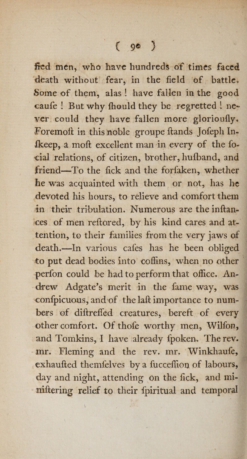 ( 9® ) Ifcd men, who have hundreds of times faced dfeath without fear, in the field of battle• Some of them, alas ! have fallen in the good caufe ! But why fhould they be regretted ! ne¬ ver could they have fallen more glorioufly. Foremoft in this noble groupe hands Jofepli In- Ikeep, a moft excellent man in every of the lo¬ ci al relations, of citizen, brother, hufband, and friend—To the lick and the forfaken, whether he was acquainted with them or not, has he devoted his hours, to relieve and comfort them in their tribulation. Numerous are the inftan- ces of men reflored, by his kind cares and at¬ tention, to their families from the very jaws of death.—In various cafes has he been obliged to put dead bodies into coffins, when no other perfon could be had to perform that office. An¬ drew Adgate’s merit in the fame way, was confpicuous, and of the laft importance to num¬ bers of diftreffed creatures, bereft of every other comfort. Of thofe worthy men, Wilfon, and Tomkins, I have already fpoken. The rev. mr. Fleming and the rev. mr. Winkhaufe, exhaufled themfelves by a fuccelfion of labours, day and night, attending on the fick, and mi- niftering relief to their fpiritual and temporal