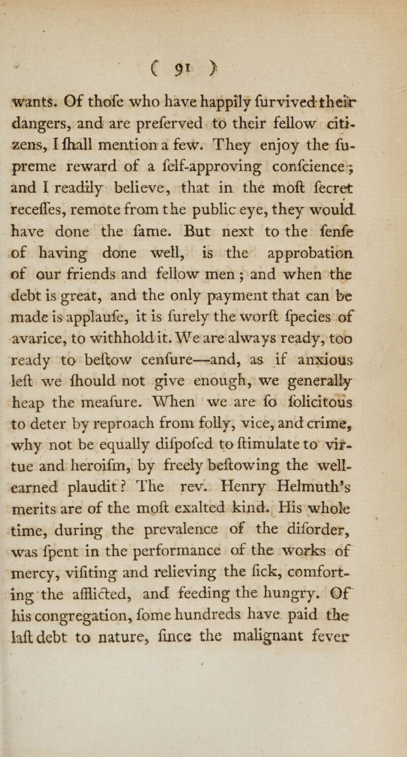 wants. Of thofe who have happily furvived their dangers, and are preferved to their fellow citi¬ zens, Ilhall mention a few. They enjoy the fu- preme reward of a felf-approving confcience; and I readily believe, that in the moft fecret > recedes, remote from the public eye, they would have done the fame. But next to the fenfe of having done well, is the approbation of our friends and fellow men; and when the debt is great, and the only payment that can be made is applaufe, it is furely the word fpecies of avarice, to withhold it. We are always ready, too ready to beftow cenfure—and, as if anxious left we fhould not give enough, we generally heap the meafure. When we are fo folicitous to deter by reproach from folly, vice, and crime, why not be equally difpofed to ftimulate to vir¬ tue and heroifm, by freely beftow in g the well- earned plaudit? The rev. Henry Helmuth’s merits are of the moft exalted kind. His whole time, during the prevalence of the diforder, was fpent in the performance of the works of mercy, vifiting and relieving the Tick, comfort¬ ing the afflicted, and feeding the hungry. Of his congregation, fome hundreds have paid the laftdebt to nature, ftnce the malignant fever