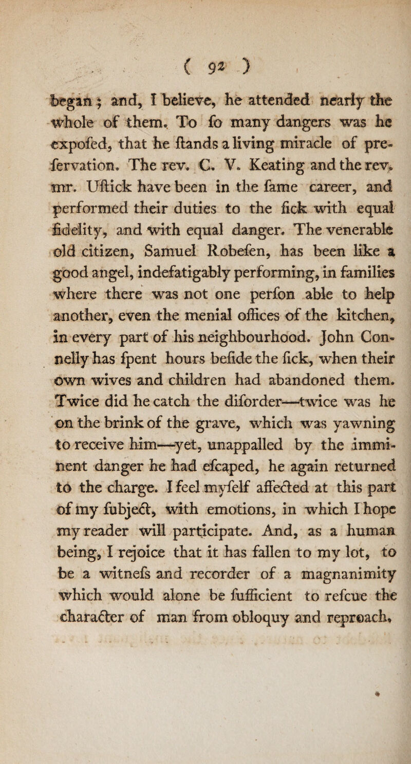 began) and, I believe, he attended nearly the whole of them. To fo many dangers was he expofed, that he ftands a living miracle of pre- fervation. The rev. C. V. Keating and the rev. mr. Uftick have been in the fame career, and performed their duties to the fick with equal fidelity, and with equal danger. The venerable old citizen, Samuel Robefen, has been like a good angel, indefatigably performing, in families where there was not one perfon able to help another, even the menial offices of the kitchen, in every part of his neighbourhood. John Con¬ nelly has fpent hours befide the fick, when their own wives and children had abandoned them. Twice did he catch the diforder—twice was he on the brink of the grave, which was yawning to receive him—yet, unappalled by the immi¬ nent danger he had efcaped, he again returned to the charge. I feel myfelf affecled at this part of my fubjedt, with emotions, in which I hope my reader will participate. And, as a human being, I rejoice that it has fallen to my lot, to be a witnefs and recorder of a magnanimity which would alone be fufficient to refeue the character of man from obloquy and reproach* *