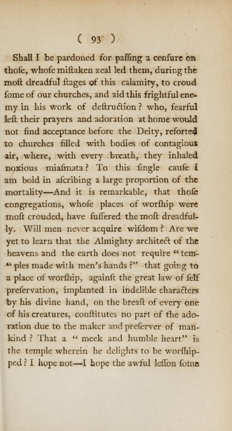Shall I be pardoned for palling a cenfure on thole, whofe miftaken zeal led them, during the moll dreadful ftages of this calamity, to croud fome of our churches, and aid this frightful ene* my in his work of deftruction ? who, fearful left their prayers and adoration at home would not find acceptance before the Deity, reforted to churches filled with bodies of contagious air, where, with every breath, they inhaled noxious miafmata ? To this fingle caufe I am bold in afcribing a large proportion of the mortality—And it is remarkable, that thofe congregations, whofe places of worihip were moft crouded, have fullered the moft dreadful¬ ly. Will men never acquire wifdom ? Are we yet to learn that the Almighty architect of the heavens and the earth does not require cc tern- “ pies made with men’s hands ?” that going to a place of worihip, againft the great law of felf prefervation, implanted in indelible characters by his divine hand, on the breaft of every one of his creatures, conftitutes no part of the ado¬ ration due to the maker and preferver of man¬ kind ? That a “ meek and humble heart” is the temple wherein he delights to be worlhip- ped r I hope not—I hope the awful leffon fomc