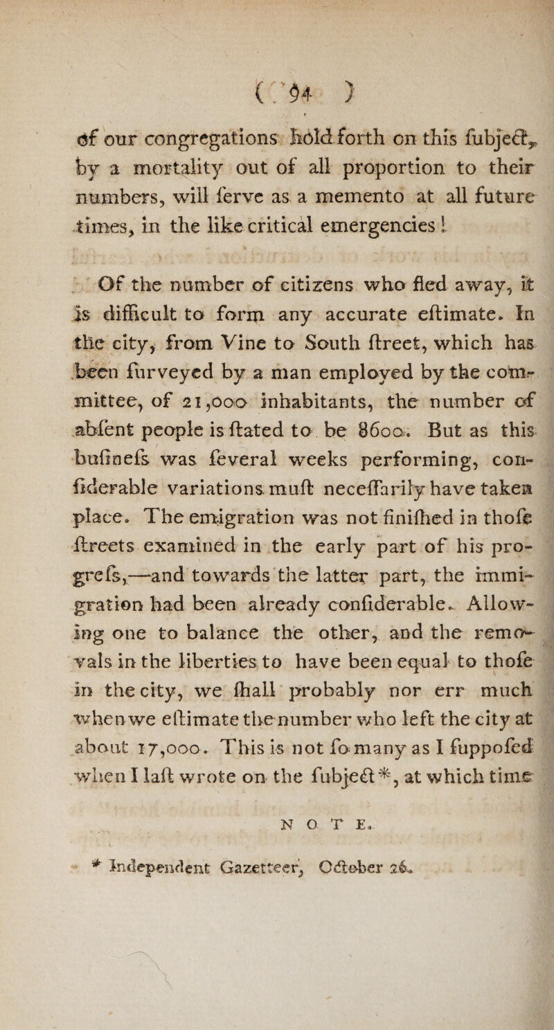 (: $4 ) erf our congregations hold forth on this fubjeef^ by a mortality out of all proportion to their numbers, will ferve as a memento at all future times, in the like critical emergencies ! Of the number of citizens who fled away, it is difficult to form any accurate eftimate. In the city* from Vine to South ftreefc, which has been furveyed by a man employed by the com¬ mittee, of 21,000 inhabitants, the number of abfent people isftated to he 86oo. But as this bofinefs was feveral weeks performing, con- liderable variations, muft neceffariiy have taken place. The emigration was not finifhed in thofe ilreets examined in the early part of his pro- grefs,—and towards the latter part, the immi¬ gration had been already considerable. Allow¬ ing one to balance the other, and the remo¬ vals in the liberties to have been equal to thofe m the city, we fhall probably nor err much whenwe eftimate the number who left the city at about 17,000. This is not fo many as I fuppofed when I laff wrote on the fubje£t*, at which time NOTE. * independent Gazetteer^ Odto-ber 26*