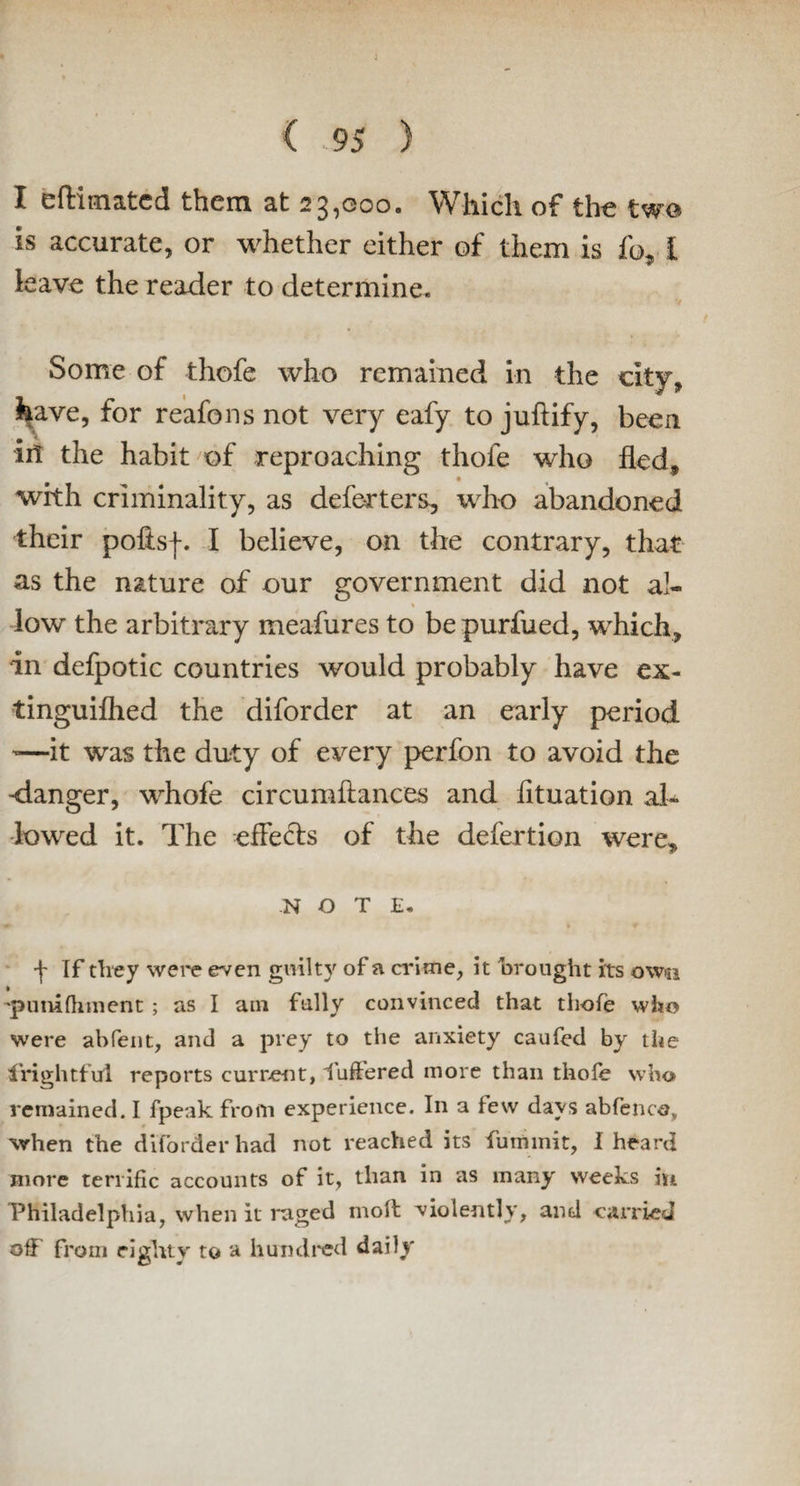 I eftimated them at 23,000. Which of the two is accurate, or whether either of them is fo, I leave the reader to determine. Some of thofe who remained in the city, have, for reafons not very eafy to juftify, been ill the habit of reproaching thofe who fled, with criminality, as deferters, who abandoned their polls-}-. I believe, on the contrary, that as the nature of our government did not al¬ low the arbitrary meafures to bepurfued, which, in defpotic countries would probably have ex- tinguifhed the diforder at an early period '—it was the duty of every perfon to avoid the -danger, whofe circumftances and fituation al¬ lowed it. The effects of the defertion were, NOTE. «*• i 9 f If they were even guilty of a crime, it brought its own 'punifhment ; as I am fully convinced that thofe who were abfeiit, and a prey to the anxiety caufed by the frightful reports current, luffered more than thole who remained. I fpeak from experience. In a few days abfence, when the diforder had not reached its fummit, I heard more terrific accounts of it, than in as many weeks in Philadelphia, when it raged molt violently, and carried off from eighty to a hundred daily