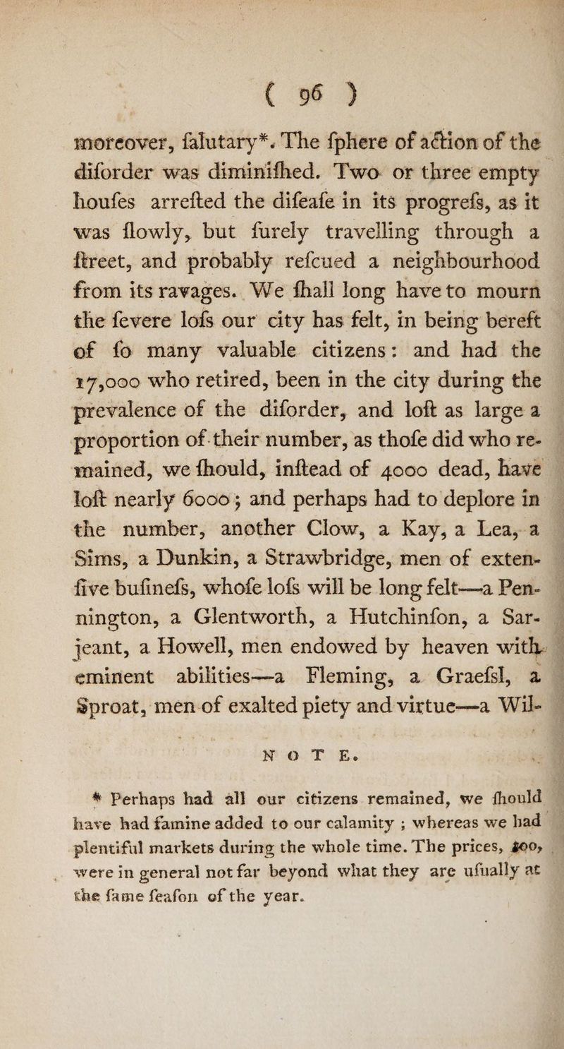 moreover, falutary*. The fphere of action of the diforder was diminifiied. Two or three empty houfes arrefted the difeafe in its progrefs, as it was {lowly, but furely travelling thi’ough a ftreet, and probably refcued a neighbourhood from its ravages. We {hall long have to mourn the fevere lofs our city has felt, in being bereft of fo many valuable citizens: and had the 17,000 who retired, been in the city during the prevalence of the diforder, and loft as large a proportion of their number, as thofe did who re¬ mained, we fhould, inftead of 4000 dead, have loft nearly 6000 \ and perhaps had to deplore in the number, another Clow, a Kay, a Lea, a Sims, a Dunkin, a Strawbridge, men of exten- live bufmefs, whofe lofs will be long felt—a Pen¬ nington, a Glentworth, a Hutchinfon, a Sar- ]eant, a Howell, men endowed by heaven with eminent abilities—-a Fleming, a Graefsl, a Sproat, men of exalted piety and virtue—a Wil- N O T E. * Perhaps had all our citizens remained, we lhould have had famine added to our calamity ; whereas we had plentiful markets during the whole time. The prices, foo, were in general not far beyond what they are ufually at the fame feafon of the year.