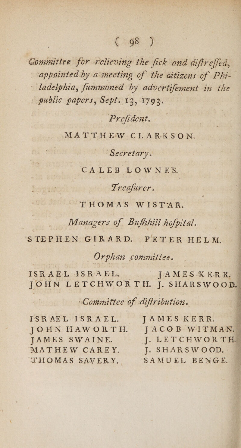 £Committee for relieving the flick and dijlreflect, appointed by a-meeting of the aiiizens of Phi¬ ladelphia, flummoned by advertifement in the public papers, Sept, 13, 1793.. Prefident, MATTHEW CLA RK S O N. Secretary, CALEB LOWNE'S, Treaflurer. * THOMAS W I STAR. Managers of Bufhhill hoflpital, STEPHEN GIRARD. PETER HELM. Orphan committee, ISRAEL ISRAEL. J AMES K ERR. JOHN LETCHWORTH. J. SHARSWOOD, v Committee of diftribution. ISRAEL ISRAEL. JOHN HAWORTH. JAMES SWAINE. MATHEW CAREY. TH OMAS SAVER Y. JAMES KERR. JACOB WITMAN. J. LETCHWORTH. T. S H A R S W O OD. SAMUEL BENGE,