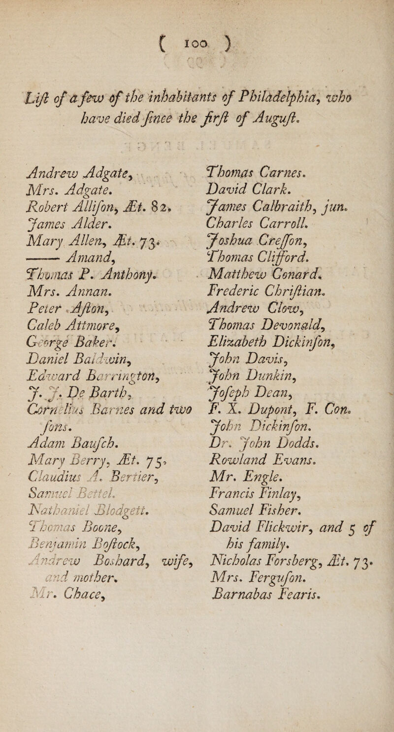 Lift of a few of the inhabitants of Philadelphia, who have dledfmee the firft of Auguft. Andrew Adgate, Mrs. Adgate. Robert Allifon, At. 82. fames Alder. Mary Allen, At. 73.* -—— Amand, Thomas P. Anthony. Mtj. Annan. JFVte/* Aft on, Caleb Atimore, George Baker. Daniel Baldwin, Edward Ban7wgton, J. f. De Barth, Corn Ifm Barnes and two Jons. Adam Baufch. Mary Berry, At. 7 5, Claudius A. Berner, Samuel BetteL Nathaniel Blodgett. Thomas Boone, Benjamin Bflock, Andrew Bos hard, wife, and mother. Mr. CW, Thomas Carnes. David Clark. James Galbraith, jun. Charles Carroll. Joshua Creffon, Thomas Clifford. Matthew Conard. Frederic Chrijlian. Andrew Clow, Thomas Devonald, Elizabeth Dickinfon, John Davis, John Dunkin, Jofeph Dean, F. X. Dupont, F. Con. Dickinfon. Dr. John Dodds. Rowland Evans. Mr. Engle. Francis Finlay, Samuel Fisher. David Flickwir, and 5 of his family. Nicholas Forsberg. At. 73. Mrj-. Fergufon. Barnabas Fearis.