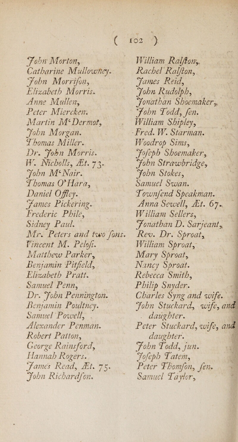 John Morton, Catharine MullowTiey. yvj/w Morrfon, Elizabeth Morris. Dr/zc3 Mullen, Peter Miercken. Martin Mc Dermofy John Morgan. CI homas M tiler. Dr. ;V?/2 Morris. W. Rich oils, 73. yDjr McNair. Thomas O’Hara, Daniel Offley. James Pickering. Frederic Phile, Sidney Paul. Mr. Peters and two fans. Vincent M. Pelofi. Matthew Parkery Benjamin Pitfeldy Elizabeth Pratt. Samuel Penn, Dr. yD/z Pennington. Benjamin Poultney. Samuel Powell? Alexander Penman. Robert Patton, George Rainsfordy Hannah Rogers. James Ready Ait. 75, ^0/6/2 Richard/on. William Raft on-r Rachel Ralftony James Reid, John Rudolphy Jonathan Shoemaker^ John Toddy fen. William Shipley, Fred. W. Star man. Woo dr op SiniSy Jofeph Shoemaker, Sfrawbridgey John Stokesy Samuel Swan. Townfend Speahnan. Anna Sewelly Ait. 67^ William Sellersy Jonathan D. Sarjeant% Rev. Dr. Sproaty William Sproaty Mary Sproaty Nancy Sproat. Rebecca Smithy Philip Snyder. Charles Syng and wife. John Stuckardy wifey and . daughter. Peter Stuckardy wifey and daughter. John Toddy jun. Jofeph Tateniy Peter Thomfony fen. Samuel Taylory