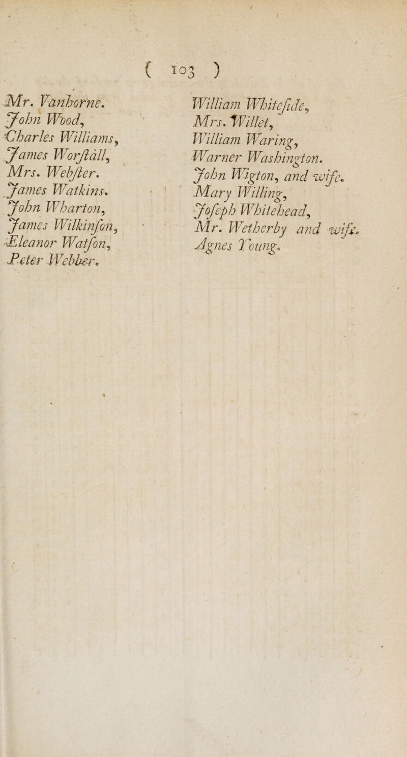 / Mr. Yanhorne. John Wood, 'Charles Williams > James Worjldll, Mrs. Webfter. James Watkins. Whart071, 'James Wilkinfon, YE lea nor Watfon, A’fcr Webber. ( 103 ) William Whitcfide9 Willet, William Waring, Warner Washington. John Wigton, and wife, Mary Willing, Jofeph Whitehead\ Mr. Wetherby and wife'* Agnes Toting,