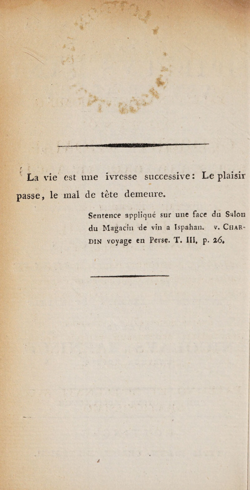 La vie est une ivrcsse successive: Le plaisir passe, le mal de tete demeure. Sentence applique sur une face du Salon du Magacln de vin a Ispahan. v. Char- din voyage en Perse. T. III, p. 26»