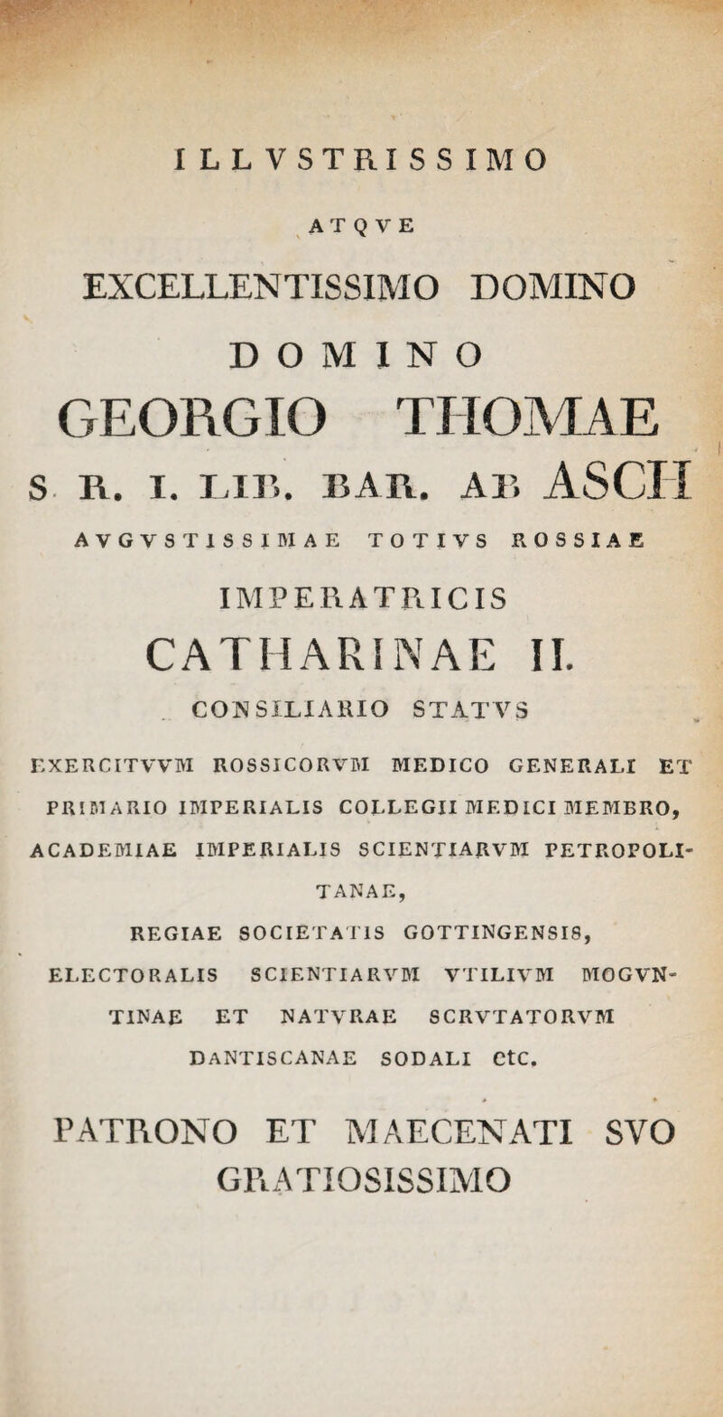 ILLVSTRISSIMO AT Q V E EXCELLENTISSIMO DOMINO DOMINO GEORGIO TIIOMAE S n. I. I II’. BAR. AB ASCII AVGVST1SSIBIAE TOTIVS R OSSI A E IMPERATRICIS CATII ARI NAE II. CONSILIARIO STATYS EXERCITVVM ROSSICORVM MEDICO GENERALI ET PRIMARIO IMPERIALIS COLLEGII MED ICI MEMBRO, ACADEMIAE IMPERIALIS SCIENTIARVM PETROPOH- TANAE, REGIAE SOCIETATIS GOTTINGENSI8, ELECTORALIS SCIENTIARVM VTILIVM MOGVN- TINAE ET NATVRAE SCRVTATORVM DANTISCANAE SODALI CtC. PATRONO ET MAECENATI SVO GRATIOSISSIMO