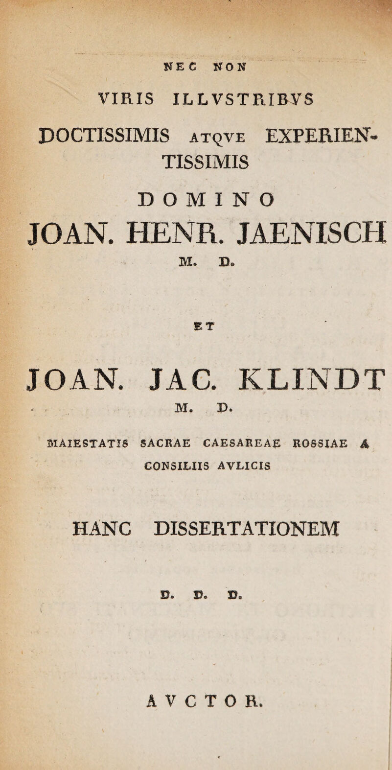 NEC NON VIRIS ILLVSTRIBYS DOCTISSIMIS atqve EXPERIEN- TISSIMIS DOMINO JOAN. HENR. JAENISCH M. JOAN. JAC. KLINDT M. D. 3IAIESTATIS SACRAE CAESAREAE ROSSIAE A CONSILIIS AVLICIS HANC DISSERTATIONEM D* D© D« AVCTOH,