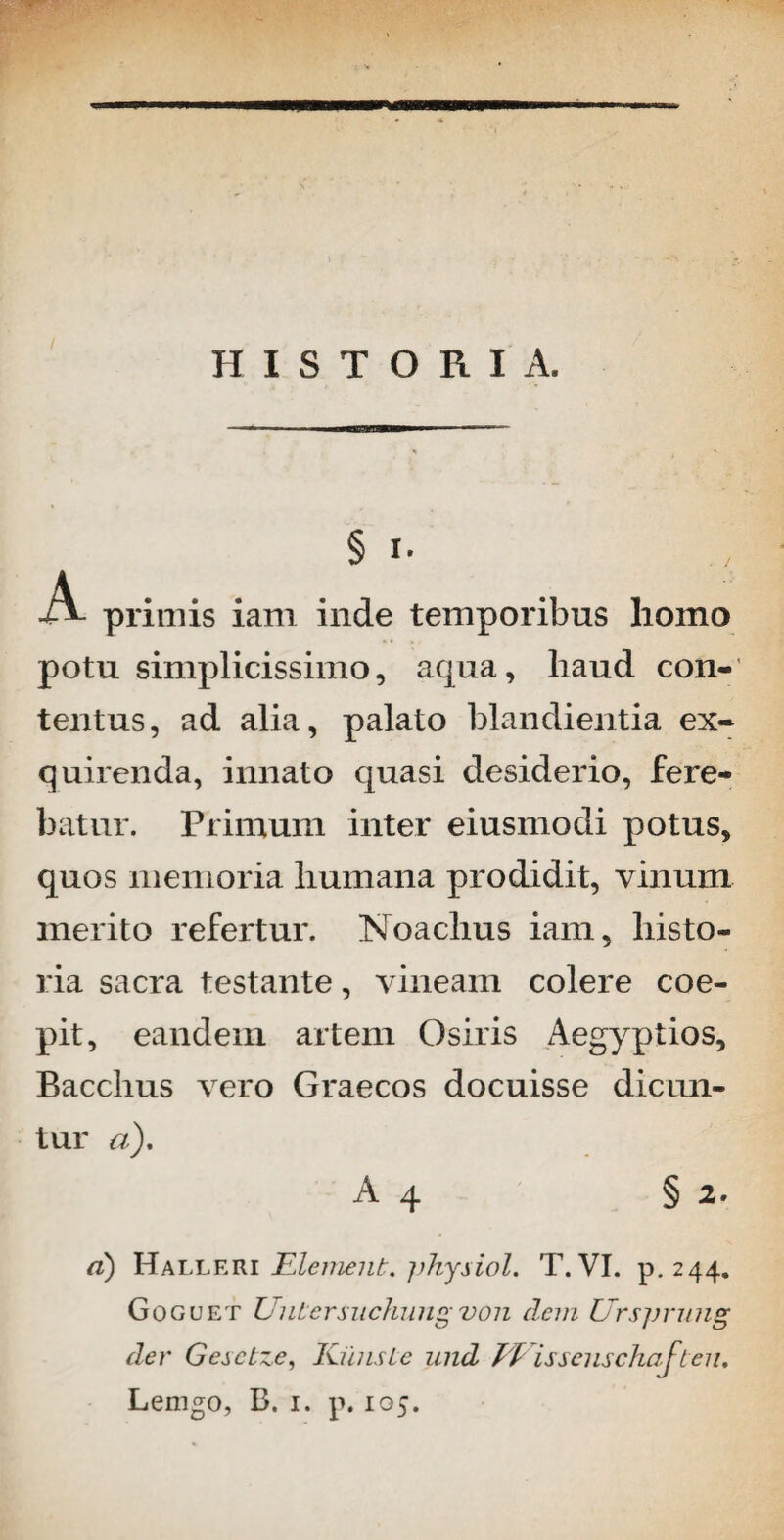 HISTORIA. § i- •A- primis iam inde temporibus homo potu simplicissimo, aqua, haud con-’ tentus, ad alia, palato blandienda ex¬ quirenda, innato quasi desiderio, fere¬ batur. Primum inter eiusmodi potus, quos memoria humana prodidit, vinum merito refertur. Noaclius iam, histo¬ ria sacra testante, vineam colere coe¬ pit, eandem artem Osiris Aegyptios, Bacchus vero Graecos docuisse dicun¬ tur «). A 4 § 2. d) Halleri Elemenk. pkysiol. T. VI. p. 244. Goguet Untersuchungvon dem Urspnmg der Gesctze, Kiinsie iind Ti issciischaften.