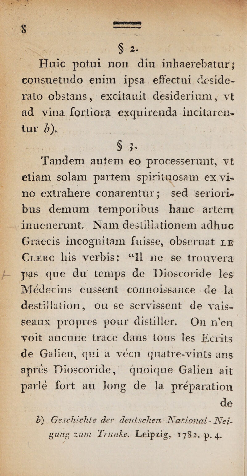 Huic potui non diu inhaerebatur* consuetudo enim ipsa effectui deside¬ rato obstans, excitauit desiderium, vt ad vina fortiora exquirenda incitaren¬ tur b), § h Tandem autem eo processerunt, vt etiam solam partem spirituosam ex vi¬ no extrahere conarentur; sed seriori¬ bus demum temporibus hanc artem inuenerunt. Nam destillationem adhuc Graecis incognitam fuisse, obseruat ie Clerc his verbis: “II ne se trouvera pas que du temps de Dioscoride les Medeciris eussent connoissance de la destillation, ou se servissent de vais- seaux propres pour distiller. On n’en voit aucune trace dans tous les Ecrits de Galien, qui a vecu quatre-vints ans apres Dioscoride, quoique Galien ait parle fort au long de la preparation de b) Geschichte der dentschen National - Nei- gung zum Trunke. Leipzlg, 17S2. p. 4.