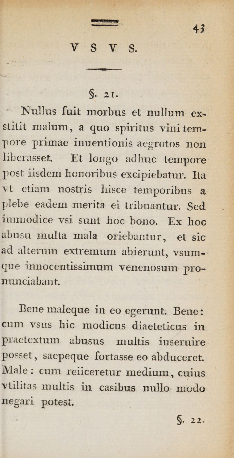 45 §. 21. * Nullus fuit morbus et rtullum ex¬ stitit malum, a quo spiritus vini tem¬ pore primae inuentionis aegrotos non liberasset. Et longo aclliuc tempore post iisdem honoribus excipiebatur. Ita vt etiam nostris hisce temporibus a plebe eadem merita ei tribuantur. Sed immodice vsi sunt hoc bono. Ex hoc abusu multa mala oriebantur, et sic ad alterum extremum abierunt, vsuni- que innocentissimum venenosum pro- nunciabant. Bene maleque in eo egerunt. Bene: cum vsus hic modicus diaeteticus in praetextum abusus multis inseruire posset, saepeque fortasse eo abduceret. Male: cum reiiceretur medium, cuius vtilitas multis in casibus nullo modo negari potest. §• 22.